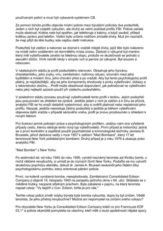 používaným policií a musí být vybavené systémem CB.
Za pomoci tohoto profilu objevila místní policie mezi bývalými policisty dva podezřelé.
Jeden z nich byl vzápětí vyloučen, ale druhý se velmi podobal profilu FBI. Policie začala
muže sledovat. Krátce nato byl spatřen, jak telefonuje z kabiny, a když zavěsil, přilepil
krátkou zprávu pod telefon. Volání bylo určeno rodičům zmizelé dívky. Muž jim naznačil,
že mají přijít do této budky, kde najdou další instrukce.
Podezřelý byl zatčen a nakonec se doznal k vraždě mladé dívky, jejíž tělo bylo nalezeno
na místě velmi vzdáleném od domnělého místa únosu. Žádosti o výkupné byl manévr,
který měl vyšetřovatele zavést na falešnou stopu, protože ve skutečnosti se jednalo o
sexuální zločin. Viník neměl nikdy v úmyslu vzít si peníze za výkupné. Byl souzen a
odsouzen.
V následujícím stádiu je profil podezřelého stanoven. Obsahuje jeho fyzickou
charakteristiku, jeho zvyky, víru, zaměstnání, rodinnou situaci, srovnání mezi jeho
bydlištěm a místem činu, jeho chování před a po vraždě. Aby byl tento psychologický profil
platný, je nejdůležitější, aby se jeho komponenty shodovaly s prvky vyšetřování, důkazy a
s rekonstrukcí zločinu... Profil může obsahovat doporučení, jak pokračovat ve vyšetřování
nebo jaký nejlepší způsob použít při výslechu podezřelého.
V posledním stádiu procesu používají vyšetřovatelé tento profil v terénu. Jejich podezřelí
jsou posuzování se zřetelem ke zprávě. Jestliže jeden z nich je zatčen a k činu se přizná,
analytici FBI se ho snaží detailně vyslechnout, aby si ověřili platnost nebo neplatnost jeho
profilu. Naopak, jestliže neexistuje žádný podezřelý a jestliže je během vyšetřování
objevena další vražda v případě sériového vraha, profil je znovu prozkoumán s ohledem k
novým faktům.
Pro ilustraci jemné policejní práce s psychologickým profilem, ukážou nám dva vyřešené
případy cestu, kterou sleduje tento nový typ vyšetřovatelů. První případ je historický: jedná
se o první konkrétní a úspěšné použití psychiatrické a kriminologické techniky Jamese B.
Brussela, jehož dedukce vedly v roce 1957 k zatčení "Mad Bombera", který 17 let
terorizoval New York pokládanými bombami. Druhý případ je z roku 1979 a ukazuje práci
analytiků FBI.
"Mad Bomber" z New Yorku
Po sedmnáct let, od roku 1940 do roku 1956, vyrobil neznámý terorista asi třicítku bomb, z
nichž některé nevybuchly, a umístil je do různých čtvrtí New Yorku. Podařilo se mu vytvořit
skutečnou psychózu atentátu, dokud dr. James A. Brussel neukončil jeho řádění díky
psychologickému portrétu, který orientoval pátrání policie.
První, na koleně vyrobená bomba, neexplodovala. Zaměstnanci Consolidated Edison
Company ji objevili 16. listopadu 1940 na parapetu jednoho okna v 64. ulici. Skládala se z
měděné trubky, nacpané střelným prachem. Byla zabalená v papíru, na který terorista
napsal vzkaz: "Vy šejdíři z Con. Edison, tohle je pro vás."
Tenhle vzkaz policii zmátl: kdyby bývala byla bomba vybuchla, dopis by byl zničen. Věděl
terorista, že jeho přístroj nevybuchne? Možná ani nepomyslel na zničení svého vzkazu?
Pro obyvatele New Yorku je Consolidated Edison Company totéž co pro Francouze EDF
03,1* a policie okamžitě pomyslela na všechny, kteří měli s touto společností nějaké spory.
 