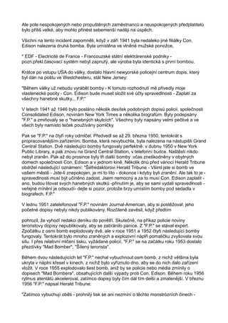 Ale pole nespokojených nebo propuštěných zaměstnanců a neuspokojených předplatitelů
bylo příliš velké, aby mohlo přinést sebemenší naději na úspěch.
Všichni na tento incident zapomněli, když v září 1941 byla nedaleko jiné filiálky Con.
Edison nalezena druhá bomba. Byla umístěna ve vlněné mužské ponožce,
* EDF - Electricité de France - Francouzské státní elektrárenské podniky -
pozn.překl.časovací systém nebyl zapnutý, ale výroba byla identická s první bombou.
Krátce po vstupu USA do války, dostalo hlavní newyorské policejní centrum dopis, který
byl dán na poštu ve Westchesteru, stát New Jersey:
"Během války už nebudu vyrábět bomby - K tomuto rozhodnutí mě přivedly moje
vlastenecké pocity - Con. Edison bude muset složit své účty spravedlnosti - Zaplatí za
všechny hanebné skutky... F.P."
V letech 1941 až 1946 bylo posláno několik desítek podobných dopisů policii, společnosti
Consolidated Edison, novinám New York Times a několika biografům. Byly podepsány
"F.P." a zmiňovaly se o "hanebných skutcích". Všechny byly napsány velmi pečlivé a ve
všech byly namísto teček používány pomlčky.
Pak se "F.P." na čtyři roky odmlčel. Předvedl se až 29. března 1950, tentokrát s
propracovanějším zařízením. Bomba, která nevybuchla, byla nalezena na nástupišti Grand
Central Station. Dvě následující bomby fungovaly perfektně: v dubnu 1950 v New York
Public Library, a pak znovu na Grand Central Station, v telefonní budce. Naštěstí nikdo
nebyl zraněn. Pak až do prosince byly tři další bomby .včas zneškodněny v obytných
domech společnosti Con. Edison a v jednom kině. Několik dnů před vánoci Herald Tribune
obdržel následující oznámení: "Šéfredaktorovi Herald Tribune - Všiml jste si bomb ve
vašem městě - Jste-li znepokojen, je mi to líto - dokonce i kdyby byli zranění. Ale tak to je -
spravedlnosti musí být učiněno zadost. Jsem nemocný a za to musí Con. Edison zaplatit -
ano, budou litovat svých hanebných skutků -přinutím je, aby se sami vydali spravedlnosti -
veřejné mínění je odsoudí- dejte si pozor, protože brzy umístím bomby pod sedadla v
biografech. F.P."
V lednu 1951 zatelefonoval "F.P." novinám Journal-American, aby si postěžoval: jeho
početné dopisy nebyly nikdy publikovány. Rozčileně zavěsil, když předtím
pohrozil, že vyhodí redakci deníku do povětří. Skutečně, na příkaz policie noviny
teroristovy dopisy nepublikovaly, aby se zabránilo panice. Z "F.P." se stával expert.
Zpočátku z osmi bomb explodovaly dvě, ale v roce 1951 a 1952 čtyři následující bomby
fungovaly. Tentokrát bylo mnoho zraněných a explozivní náplň pomaličku zvyšovala svou
sílu. I přes relativní mlčení tisku, vyžádané policií, "F.P." se na začátku roku 1953 dostalo
přezdívky "Mad Bomber", "Šílený terorista".
Během dvou následujících let "F.P." nechal vybuchnout osm bomb, z nichž většina byla
ukryta v náplni křesel v kinech, z nichž bylo vyříznuto dno, aby se do nich dalo zařízení
vložit. V roce 1955 explodovalo šest bomb, aniž by se policie nebo média zmínily o
dopisech "Mad Bombera", obsahujících další výpady proti Con. Edison. Během roku 1956
rytmus atentátů akceleroval, zatímco dopisy byly čím dál tím delší a zmatenější. V březnu
1956 "F.P." napsal Herald Tribune:
"Zatímco vybuchují oběti - prohnilý tisk se ani nezmíní o těchto monstrózních činech -
 