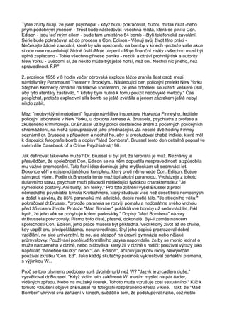Tyhle zrůdy říkají, že jsem psychopat - když budu pokračovat, budou mi tak říkat -nebo
jiným podobným jménem - Trest bude následovat -všechna místa, která se plní u Con.
Edison - jsou teď mým cílem - bude tam umístěno 54 bomb - čtyři telefonická zavolání.
Série bude pokračovat až do procesu s Con. Edison - Věnuji svůj život této práci -
Nečekejte žádné zavolání, které by vás upozornilo na bomby v kinech -protože vaše akce
si ode mne nezasluhují žádné úsilí -Moje utrpení - Moje finanční ztráty - všechno musí být
úplně zaplaceno - Tohle všechno přinese paniku - rozčílí a otráví prohnilý tisk a autority
New Yorku - uvědomí si, že někdo může být ještě horší, než oni. Nechci nic jiného, než
spravedlnost. F.P."
2. prosince 1956 v 8 hodin večer obrovská exploze těžce zranila šest osob mezi
návštěvníky Paramount Theater v Brooklynu. Následující den policejní prefekt New Yorku
Stephen Kennedy oznámil na tiskové konferenci, že jeho oddělení soustředí veškeré úsilí,
aby tyto atentáty zastavilo, "i kdyby bylo nutné k tomu použít neobvyklé metody." Čas
pospíchal, protože explozivní síla bomb se ještě zvětšila a jenom zázrakem ještě nebyl
nikdo zabit.
Mezi "neobvyklými metodami" figuruje návštěva inspektora Howarda Finneyho, ředitele
policejní laboratoře v New Yorku, u doktora Jamese A. Brussela, psychiatra z profese a
zkušeného kriminologa. Dr.Brussel už byl policii dostatečně znám z početných policejních
shromáždění, na nichž spolupracoval jako přednášející. Za necelé dvě hodiny Finney
seznámil dr. Brussela s případem a nechal ho, aby si prostudoval chabé indicie, které měl
k dispozici: fotografie bomb a dopisy "Mad Bombera". Brussel tento den detailně popsal ve
svém díle Casebook of a Crime Psychiatrist(196.
Jak definovat takového muže? Dr. Brussel si byl jist, že terorista je muž. Neznámý je
přesvědčen, že společnost Con. Edison se na něm dopustila nespravedlnosti a způsobila
mu vážné onemocnění. Tato fixní idea dominuje jeho myšlenkám už sedmnáct let.
Dokonce věří v existenci jakéhosi komplotu, který proti němu vede Con. Edison. Bojuje
sám proti všem. Podle dr.Brussela tento muž trpí akutní paranoiou. Vycházeje z tohoto
duševního stavu, psychiatr muži přisoudil následující fyzickou charakteristiku: "Je
symetrické postavy. Ani tlustý, ani tenký." Pro toto zjištění vyšel Brussel z prací
německého psychiatra Ernsta Kretschnera, který studoval více než deset tisíc nemocných
a došel k závěru, že 85% paranoiků má atletické, dobře rostlé tělo. "Je středního věku,"
pokračoval dr.Brussel, "protože paranoia se rozvíjí pomalu a nedosáhne svého vrcholu
před 35 rokem života. Protože "Mad Bomber" pokládá své bomby už sedmnáct let, řekl
bych, že jeho věk se pohybuje kolem padesátky." Dopisy "Mad Bombera" názory
dr.Brussela potvrzovaly. Písmo bylo čisté, přesné, dokonalé. Byl-li zaměstnancem
společnosti Con. Edison, jeho práce musela být příkladná. Vedl klidný život až do chvíle,
kdy utrpěl onu předpokládanou nespravedlnost. Styl jeho dopisů prozrazoval dobré
vzdělání, ne sice univerzitní, to ne, ale alespoň na úrovni gymnázia nebo nějaké
průmyslovky. Používání poněkud formálního jazyka napovídalo, že by se mohlo jednat o
muže narozeného v cizině, nebo o člověka, který žil v cizině s rodiči: používal výrazy jako
například "hanebné skutky" nebo "Con. Edison", ačkoliv jakýkoliv rodilý Newyorčan
používal zkratku "Con. Ed". Jako každý skutečný paranoik vykresloval perfektní písmena,
s výjimkou W...
Proč se toto písmeno podobalo spíš dvojitému U než W? "Jazyk je zrcadlem duše,"
vysvětloval dr.Brussel. "Když vidím toto zakřivené W, musím myslet na pár ňader,
viděných zpředu. Nebo na mužský šourek. Tohoto muže vzrušuje cosi sexuálního." Klíč k
tomuto vzrušení objevil dr.Brussel na fotografii rozpáraného křesla v kině. I fakt, že "Mad
Bomber" ukrýval svá zařízení v kinech, svědčil o tom, že podstupoval riziko, což nešlo
 