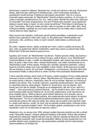 dohromady s ostatními zálibami. Neztrácel čas: umístil své zařízení a šel pryč. Rozřezaná
křesla, stejné tak jako zakřivené W představovaly v očích dr.Brussela anomálie ve
spořádaném životě teroristy. Potřeboval najít logické zdůvodnění. Toto W a mužova
iracionální gesta ukazovala, že "Mad Bomber" pohrdá mužskou autoritou, ať už to bylo ve
vztahu k bývalým zaměstnancům Con. Ed., nebo k policii. Neměl rád svého otce. Dokonce
ho nenáviděl. Proč tento antagonismus vůči otci? Protože jeho sexuální vývoj nepřekročil
stádium incestní lásky k matce. Co toho mohlo být příčinou? "Dvě řešení mi přicházejí na
mysl," říkal doktor. "Buď jeho matka zemřela, nebo ho opustila ve velmi útlém věku. Když
rozřezává sedadla, vyjadřuje tím svou touhu proniknout do své matky nebo ji vykastrovat,
možná dokonce obojí najednou."
Když rozvinul tuto hypotézu, dr.Brussel vytvořil portrét osamělého, svobodného muže,
kterého ženy zajímají jen málo nebo vůbec ne. Byl ještě panic? Neměl přátele. Byl
vychovaný, milý, usměvavý, nikdy ve svých vztazích nešel daleko a udržoval je jen
povrchně.
Žil určitě v nějakém domku: daleko snadněji tam mohl v ústraní vyrábět své bomby. Žil
sám, nebo ve společnosti někoho mateřského, starší ženy, která mu připomínala matku.
Možná tety? Dr.Brussel dokonce posunul svou
hypotézu až k tvrzení, že "Mad Bomber" byl Slovan. Tradice opravdu chtěla, aby bomby a
nože byly typické zbraně pro lidi ze střední Evropy. Jestli je Slovan, musí "Mad Bomber"
chodit pravidelné na mše, v neděli, do katolického kostela. Jeho dopisy byly skoro všechny
dány na poštu v New Yorku nebo v okrese Westchester, což ovšem neznamenalo že ve
Westchesteru bydlí. Právě naopak. Protože šlo o člověka výjimečné opatrného, určité je
dával do schránky někde mezi svým bydlištěm a New Yorkem. Dr.Brussel posunul ještě
dál své dedukce a navrhl, že muž bydlí v Bridgeportu v Connecticutu, kde byla velmi silná
koncentrace Poláků a odkud silnice ve směru na New York procházela Westchesterem.
V tento okamžik schůzky, která trvala už tři hodiny, zůstali inspektor Finney a další policisté
ohromeni a trochu nevěřící. Nemoc, kterou "Mad Bomber trpí? Dr.Brussel si myslel, že by
se mohlo jednat o rakovinu, tuberkulózu nebo že muž je kardiak. Nakonec se rozhodl pro
problémy se srdcem. Pak, na závěr rozhovoru, psychiatr poradil policistům, aby prověřili
co nejrychleji všechny větve případu. "Myslím si, že teď touží, aby byl objeven. Jeho
bomby jsou čím dál tím silnější. Považuje se za inteligentního, ale není si jist, vědí-li to i
ostatní ... Jeho anonymita ho začíná frustrovat... Jak ho přivést k tomu, aby v něm tento
pocit frustrace ještě narostl? Možná tím, že tomuhle nadřazenému muži naznačíme, že
jsme chytřejší než on. Mohl by takové výzvě odolat? Možná by ho to přinutilo, aby se
nechal odhalit." Dr.Brussel požádal policisty, aby publikovali jeho teorie týkající se identity
"Mad Bombera". Tím by ho mohli přinutit jednat prostřednictvím dopisu, který by mohl
prozradit jeho přesný věk nebo jiný detail, aby ukázal, jak se policie a ten psychiatr, který
si o sobě myslí kdovíco, zmýlili. Ve chvíli, kdy se policisté chystali odejít z ordinace dr.Bru-
ssela, dal jim psychiatr poslední indicii: "Až ho budete zatýkat, protože jsem si jist, že ho
dopadnete, bude mít na sobě šaty se zapnutou vestou."
Následující dny, na vánoce roku 1956, policejní prefekt Kennedy dodržel svůj slib a odhalil
svoje "neobvyklé metody". Poskytl veřejnosti hypotézy dr.Brussela. Policie byla zavalena
nespočetnými telefonáty. Několik slibných stop se nakonec ukázalo být klamných. Marně
byli vyslýcháni podezřelí, kteří museli být propuštěni. Během té doby společnost Con. Ed.
pověřila několik svých zaměstnanců, aby systematicky prohlédli archivní dokumentaci,
nashromážděnou od třicátých let.
 