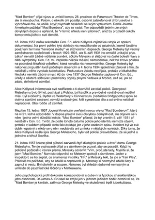 "Mad Bomber" přijal výzvu a umístil bombu 28. prosince do Paramount Theater de Times,
ale ta nevybuchla. Potom, o několik dní později, osobně zatelefonoval dr.Brusselovi a
vyhrožoval mu, co udělá, když psychiatr neskončí se svým výzkumem. Deník Journal
Americain požádal "Mad Bombera", aby se vzdal. Ten odpověděl jedním ze svých
obvyklých dopisů a upřesnil, že "v tomto ohledu není pitomec", aniž by prozradil cokoliv
kompromitujícího o své identitě.
18. ledna 1957 našla sekretářka Con. Ed. Alice Kellyová zajímavou stopu ve správní
dokumentaci. Na první pohled tyto doklady nic neodlišovalo od ostatních, kromě častého
používání termínu "hanebné skutky" ve stížnostních dopisech. George Metesky byl vzorný
zaměstnanec společnosti v letech 1929-1931, ale 5. září 1931 ho omráčil unikající plyn.
Lékaři nenašli žádné viditelné zranění, ačkoliv Metesky si stěžoval na časté bolesti hlavy a
další symptomy. Con. Ed. mu zaplatila několik měsíců nemocenské, než ho znovu poslala
na podrobná lékařská vyšetření, která nenašla nic nenormálního. George Metesky byl
nakonec propuštěn kvůli početným absencím a 4. ledna 1934 společnost žaloval s tím, že
neštěstí u něho vyvolalo tuberkulózu. Prokuratura žalobu nepřijala, protože z lékařského
hlediska neměla žádný smysl. Až do roku 1937 George Metesky zaplavoval Con. Ed.,
úřady a některé sdělovací prostředky dopisy plnými nadávek a hrozeb, než se, jak se
zdálo, definitivně odmlčel.
Alice Kellyová informovala své nadřízené a ti okamžitě zavolali policii. Georgeovi
Meteskymu bylo 54 let, pocházel z Polska, byl katolík a pravidelné navštěvoval nedělní
mše. Byl svobodný. Bydlel ve Waterbury v Connecticutu (nedaleko Bridgeportu) spolu se
dvěma staršími sestrami, rovněž svobodnými. Měl symetrické tělo a od svého neštěstí
nepracoval. Oba rodiče už zemřeli.
Mezitím 15. ledna 1957 Journal Americain uveřejnil novou výzvu "Mad Bomberovi", který
na ni 21. ledna odpověděl. V dopise projevil svou obvyklou domýšlivost, ale objevila se v
něm i jedna velmi důležitá indicie. "Mad Bomber" přiznal, že byl zraněn 5. září 1931 při
neštěstí v Con. Ed. Tvrdil, že podle tohoto datumu policie jeho identitu nemůže objevit,
protože v každém případě tento fakt existuje jen v jeho osobním spisu. Incident byl ve své
době nepatrný a nikdy se o něm neobjevila ani zmínka v nějakých novinách. Díky tomu, že
Alice Kellyová našla spis George Meteskyho, byla teď policie přesvědčena, že se jedná o
jednoho a téhož člověka.
21. ledna 1957 krátce před půlnocí zazvonili čtyři důstojníci policie u dveří domu George
Meteskyho. Ten je vychovaně přijal a s úsměvem je pozval, aby se posadili. Když ho
policisté požádali o vzorek písma, Metesky oznámil: "Vím, proč jste tady. Myslíte si, že
jsem "Mad Bomber." Namísto odpovědi se Metesky spokojil s úsměvem. Jeden z
inspektorů se ho zeptal, co znamenají iniciálky "F.P." a Metesky řekl, že jde o "Fair Play".
Policisté ho požádali, aby se oblékl a doprovodil je. Metesky si neomylně oblékl šaty a
zapnul si vestu. Byl obviněn a souzen. Nakonec byl shledán duševně nemocným a
umístěn do psychiatrické léčebny v Matteawanu.
Jeho psychologický profil dokonale korespondoval s duševní a fyzickou charakteristikou
jeho osobnosti. Dr.James A. Brussel se zmýlil jen v jednom jediném bodě: domníval se, že
"Mad Bomber je kardiak, zatímco George Metesky ve skutečnosti trpěl tuberkulózou.
 