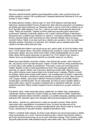 FBI a psychologický profil
Abychom ukázali konkrétní aplikaci psychologického profilu vraha, prozkoumáme teď
případ vytažený z archivu FBI a publikovaný v časopise Behavioral Sciences & The Law
(svazek 4, číslo 4,1986).
Na střeše jednoho činžáku v Bronxu bylo 12. října 1979 nalezeno nahé tělo jedné
nájemnice, šestadvacetileté Franciny Evolsonové. Byla uškrcena popruhem své kabelky a
její obličej nesl stopy početných ran. Bradavky ňader jí vrah po smrti uřízl a položil jí je na
hruď. Na břiše měla napsáno "Fuck You", zatímco na vnitřní straně jednoho stehna byl
vzkaz: "Nikdy mě nechytíte." Zápěstí a kotníky oběti byly spoutány jejími nylonovými
punčochami. Kalhotky jí zakrývaly obličej a vrah s sebou odnesl přívěsek s talismanem.
Inkoustové pero a deštník byly zastrčeny ve vagíně a v ochlupení podbřišku visel hřeben.
Dívčiny náušnice ležely velmi symetricky po obou stranách obličeje, který nesl stopy
mnohých fraktur. Čelisti a nos byly rozdrceny, několik zubů vyraženo. Vrah na mladé ženě
řádil jako posedlý. Pokousal ji na stehnech, bil ji, škrábal, pak se nedaleko jejího těla
vykálel a své lejno přikryl ženinými šaty.
Podle předběžného hlášení vrah použil pouze věci, patřící oběti, ať už to byl hřeben nebo
pero, s nímž napsal vzkazy. Svůj zločin nepřipravoval, protože si s sebou nepřinesl zbraň,
pouta nebo náplast, aby svou kořist mohl umlčet. Určité nepředpokládal, že ji to ráno
potká. Místo zločinu jasně ukazovalo na spontánní čin. První setkání mezi vrahem a
mladou ženou se pravděpodobně odehrálo na schodišti vedoucím na střechu.
Mladá žena byla běloška, drobného vzhledu, metr čtyřicet pět vysoká, vážící čtyřicet tři
kilo. Její časový rozvrh byl rekonstruován. Vstala v 6 hodin 30minut, lehce posnídala kávu
a ovocný džus a pak odešla do zaměstnání. Pracovala v centru pro handicapovanou
mládež. Bydlela s rodiči a vedla bezproblémový život. Pitva prokázala nepřítomnost
spermatu ve vagíně, ačkoliv vrah onanoval a ejakuloval na tělo oběti. Nejprve mladou
ženu uškrtil rukama a pak ji teprve kolem krku omotal řemen z kabelky. Předtím ji uhodil
do obličeje, načež dívka musela ztratit vědomí, což vysvětluje fakt, že žádný z nájemníků
neslyšel křik. Poranění a škrábance nebyly hluboké a pocházely od nože, který musel mít
vrah v kapse. Rodiče, vyburcovaní nálezem Francininy kabelky na schodišti činžáku,
zavolali jejímu zaměstnavateli. Ten jim odpověděl, že dívka do práce nepřišla. Matka a
sestra oběti, spolu s jedním sousedem prohledali dům a odpoledne našli tělo. Soused
zatelefonoval policii. Žádný svědek nespatřil Francinu Evelsonovou po jejím odchodu z
domova.
Pod tlakem médií, vedla newyorská policie vyšetřování ve velkém stylu, systematicky
vyšetřovala všechny nájemníky různých činžáků po celém okolním sídlišti. Vyšetřování
naneštěstí nepřineslo žádný konkrétní výsledek a na začátku listopadu požádala policie o
spolupráci FBI. Speciální agent John Douglas definoval psychologický profil vraha.
Styl zločinu - jednalo se o jednoduchou vraždu se sexuální motivací. Místo zločinu
napovídalo svým uspořádáním a provedením tomu, že zločin byl plánován až do
posledního detailu. Myšlenka na vraždu pravděpodobně velmi dlouho zrála ve vrahově
mozku. Dokazovala to sexuální fantazie, vyjádřená jednotlivými akty.
Pátrání v prostředí oběti ukázalo, že dívka si byla vědoma své nevyvinuté postavy a takřka
nikdy nevycházela ven s muži. Francina Evelsonová žila v ústraní a její fyzický vzhled a
její životní styl jasně potvrzovaly, že se se svým útočníkem neprala. Vrah ji snadno ovládl.
Její profil potencionální oběti představoval jen velmi slabé riziko. Žila v poměrně klidné
 
