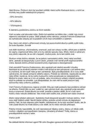 části Bronxu. Činžovní dům byl součástí sídliště, které tvořilo třiadvacet domů, v nichž se
míchaly rasy podle následujících proporcí:
- 50% černochů
- 40% bělochů
- 10%hispánců.
K žádnému podobnému zločinu ve čtvrti nedošlo.
Vrah na sebe vzal obrovské riziko. Zločin byl spáchán za bílého dne, v době, kdy mnozí
nájemníci odcházeli do práce. Oběť potkala vraha náhodou, protože Francine Evelsonová
se rozhodovala vždycky až na poslední chvíli mezi schodištěm a výtahem.
Čas, který vrah strávil v přítomnosti mrtvoly, byl pozoruhodně dlouhý a ještě zvýšil riziko,
že bude dopaden. Sundal
své oběti náušnice, uřízl bradavky, onanoval, psal své vzkazy na tělo, strkal pero a deštník
do vagíny, organizoval četou režii a to mu zabralo spoustu času. Místo, které si vybral pro
svůj zločin napovídá, že se cítil v bezpečí, možná proto, že to tam dobře znal.
Studium místa zločinu ukázalo, že se jedná o samostatný zločin, který nebyl součástí
série. Jednalo se bezpochyby o první zločin, protože vrah neměl profil organizovaného
vraha. Způsob zločinu přinesl současně prvky organizace a dezorganizace
Vrah zavraždil Francinu Evelsonovou, aby uspokojil své násilné sexuální choutky.
Nacházel se na důvěrně známém místě a měl důvod se tam pohybovat v půl sedmé ráno,
to znamená, že tam bydlí nebo je tam zaměstnán. Bylo pravděpodobné, že si svou oběť
vybral proto, že nebyla schopná velkého odporu. Protože se nebránila, nepokusila se utéci
nebo křičet, nezdá se, že by svého budoucího vraha považovala za nebezpečného.
Možná ho znala, nebo se s ním už potkala. Jeho mírumilovný vzhled ji zřejmě nevylekal,
když ho potkala na schodišti. Lze předpokládat, že vrah měl na sobě pracovní šaty
domovníka nebo uniformu pošťáka...
Vrah Francinu Evelsonovou nejprve omráčil. Díky její malé postavě ji bez problémů odnesl
na střechu. Položil tělo na zem, svlékl ho, pak vykonal rituál, aby uspokojil svoje sexuální
touhy a onanoval. Zůstal dlouho na místě, protože s jistotou věděl, že ho v tuto ranní
hodinu nikdo nebude obtěžovat. Tato místa velmi dobře znal, protože tam často chodíval.
Zločin nebyl předem plánován. Sadistický rituál dokazoval sexuální motivaci zločinu. Vrah
svou oběť totálně ovládl. Necítil žádné výčitky, protože umístil mrtvolu do degradující
polohy. Fakt, že byly objeveny jeho fekálie, nedokazoval, že by byly součástí rituálu, ale že
vrah zůstal dlouho na místě zločinu a že věděl, že ho nikdo nemůže překvapit.
Poloha mrtvoly napověděla, že vrah reprodukoval nějakou scénu, kterou už někde viděl,
možná v nějakém pornografickém časopisu. Ukradený přívěsek? Trofej, kterou si
pravděpodobně nechal u sebe.
Vrahův profil
Na základě těchto informací agent FBI John Douglas vypracoval zločincův profil: běloch,
 