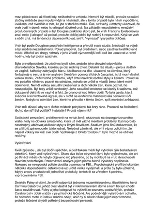 mezi pětadvaceti až třiceti lety, neškodného vzhledu. Nemohl být mladší, protože sexuální
zločiny mládeže jsou impulzivnější a násilnější, ale v tomto případě bylo násilí vypočítáno,
uváženo, což svědčilo o tom, že jde o staršího muže. Čas, strávený u mrtvoly ukazoval, že
vrah bydlí v domě, nebo ho alespoň důvěrně zná. Na základě nespočetného množství
prostudovaných případů si byl Douglas prakticky skoro jist, že vrah Francinu Evelsonovou
znal, nebo ji alespoň už potkal, protože obličej oběti byl rozbitý k nepoznání. Když se vrah
s obětí zná, má tendenci ji depersonifikovat, setřít, "vymazat" rysy jejího obličeje.
Vrah byl podle Douglase prostřední inteligence a přerušil svoje studia. Nesloužil na vojně
a byl možná nezaměstnaný. Pokud pracoval, byl úředníkem, nebo zastával kvalifikované
místo. Alkohol ani drogy nehrály v jeho životě významnější roli, což lze usuzovat z ranní
hodiny, kdy byl zločin spáchán.
Bylo pravděpodobné, že zločinec bydlí sám, protože jeho chování odpovídalo
charakteristice člověka, kterému je cizí rodinný život. Detailní ráz rituálu - pero a deštník
ve vagíně, kalhotky zakrývající hlavu, škrábance na těle -ukazoval na člověka, který
fantazíruje o sexu a je nenasytným čtenářem pornografických časopisů, jichž musí vlastnit
velkou sbírku. Zažil hodně problémů, když chtěl navázat osobní styky s ženami. Pokud se
mu podařilo některou pozvat na schůzku, jednalo se určitě o mladší ženu, které mohl
dominovat. Neměl velkou sexuální zkušenost a těch několik žen, které poznal, ho
neuspokojilo. Byl tedy určitě svobodný. Jeho sexuální tendence se klonily k sadismu, což
dokazoval deštník ve vagíně a fakt, že onanoval nad tělem oběti. To byla gesta, která
svědčila o kontrolované agresi, ale v nichž se evidentně manifestovala nenávist vůči
ženám. Nebylo to odmítání žen, které ho přinutilo k těmto činům, spíš morbidní zvědavost.
Vrah měl důvod, aby se v těchto místech pohyboval tak brzy ráno. Pracoval na ředitelství
těchto domů? Byl pošťák? Instalatér? Prostý nájemník?
Sadistické zmrzačení, praktikované na mrtvé ženě, ukazovalo na dezorganizovaného
vraha, tedy na člověka zmateného, který už měl vážné mentální problémy. Byl naprosto
neschopný udržovat jakékoliv styky s živým člověkem. Studium jeho činů dokazovalo, že
se cítil být zplnomocněn takto jednat. Nejednal záměrně, ale vrhl výzvu policii tím, že
napsal vzkazy na kůži své oběti. Vycházeje z tohoto "podpisu", bylo možné se obávat
recidivy.
Vyšetřování
Kvůli způsobu , jak byl zločin spáchán, a pod tlakem médií byl vytvořen tým šestadvaceti
detektivů, který vedl vyšetřování. Skoro dva tisíce obyvatel čtvrti bylo vyslechnuto, ale ani
po třinácti měsících nebylo objeveno nic přesného, co by mohlo jít na vrub dvaadvaceti
hlavním podezřelým. Porovnávací analýza jejich písma žádné výsledky nepřinesla.
Nakonec se newyorská policie obrátila o pomoc na FBI... Psychologický profil byl ukončen
několika doporučeními: detektivové už určitě viníka vyslýchali, a proto by bylo užitečné,
kdyby znovu prostudovali jednotlivé protokoly, tentokrát se zřetelem k portrétu,
vypracovanému FBI.
Detektiv Foley si všiml, že profil odpovídá jednomu nezaměstnanému, třicetiletému herci
Carminu Calabrovi, jehož otec vlastnil byt v inkriminovaném domě a kam ho syn chodil
často navštěvovat. Foley a jeho kolegové ho vyškrtli ze seznamu podezřelých, protože
Calabro byl v době vraždy v psychiatrické léčebně. Ale podrobnější vyšetřování odhalilo,
že nemocní mohli z ústavu snadno odejít, aniž by si někdo všiml jejich nepřítomnosti,
protože léčebné chyběl potřebný bezpečnostní personál.
 