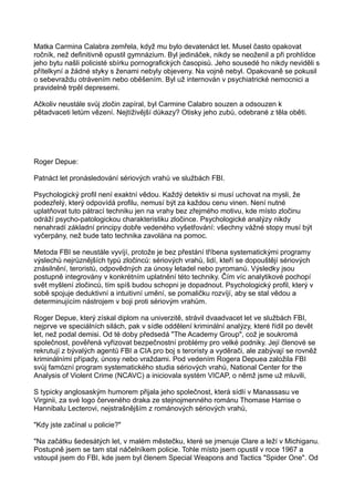 Matka Carmina Calabra zemřela, když mu bylo devatenáct let. Musel často opakovat
ročník, než definitivně opustil gymnázium. Byl jedináček, nikdy se neoženil a při prohlídce
jeho bytu našli policisté sbírku pornografických časopisů. Jeho sousedé ho nikdy neviděli s
přítelkyní a žádné styky s ženami nebyly objeveny. Na vojně nebyl. Opakovaně se pokusil
o sebevraždu otrávením nebo oběšením. Byl už internován v psychiatrické nemocnici a
pravidelně trpěl depresemi.
Ačkoliv neustále svůj zločin zapíral, byl Carmine Calabro souzen a odsouzen k
pětadvaceti letům vězení. Nejtíživější důkazy? Otisky jeho zubů, odebrané z těla oběti.
Roger Depue:
Patnáct let pronásledování sériových vrahů ve službách FBI.
Psychologický profil není exaktní vědou. Každý detektiv si musí uchovat na mysli, že
podezřelý, který odpovídá profilu, nemusí být za každou cenu vinen. Není nutné
uplatňovat tuto pátrací techniku jen na vrahy bez zřejmého motivu, kde místo zločinu
odráží psycho-patologickou charakteristiku zločince. Psychologické analýzy nikdy
nenahradí základní principy dobře vedeného vyšetřování: všechny vážné stopy musí být
vyčerpány, než bude tato technika zavolána na pomoc.
Metoda FBI se neustále vyvíjí, protože je bez přestání tříbena systematickými programy
výslechů nejrůznějších typů zločinců: sériových vrahů, lidí, kteří se dopouštějí sériových
znásilnění, teroristů, odpovědných za únosy letadel nebo pyromanů. Výsledky jsou
postupně integrovány v konkrétním uplatnění této techniky. Čím víc analytikové pochopí
svět myšlení zločinců, tím spíš budou schopni je dopadnout. Psychologický profil, který v
sobě spojuje deduktivní a intuitivní umění, se pomaličku rozvíjí, aby se stal vědou a
determinujícím nástrojem v boji proti sériovým vrahům.
Roger Depue, který získal diplom na univerzitě, strávil dvaadvacet let ve službách FBI,
nejprve ve speciálních silách, pak v sídle oddělení kriminální analýzy, které řídil po devět
let, než podal demisi. Od té doby předsedá "The Academy Group", což je soukromá
společnost, pověřená vyřizovat bezpečnostní problémy pro velké podniky. Její členové se
rekrutují z bývalých agentů FBI a CIA pro boj s teroristy a vyděrači, ale zabývají se rovněž
kriminálními případy, únosy nebo vraždami. Pod vedením Rogera Depuea založila FBI
svůj famózní program systematického studia sériových vrahů, National Center for the
Analysis of Violent Crime (NCAVC) a iniciovala systém VICAP, o němž jsme už mluvili,
S typicky anglosaským humorem přijala jeho společnost, která sídlí v Manassasu ve
Virginii, za své logo červeného draka ze stejnojmenného románu Thomase Harrise o
Hannibalu Lecterovi, nejstrašnějším z románových sériových vrahů,
"Kdy jste začínal u policie?"
"Na začátku šedesátých let, v malém městečku, které se jmenuje Clare a leží v Michiganu.
Postupně jsem se tam stal náčelníkem policie. Tohle místo jsem opustil v roce 1967 a
vstoupil jsem do FBI, kde jsem byl členem Special Weapons and Tactics "Spider One". Od
 