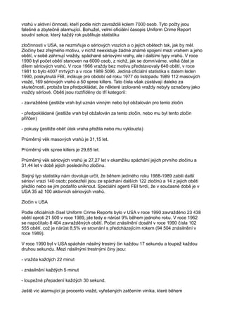 vrahů v aktivní činnosti, kteří podle nich zavraždili kolem 7000 osob. Tyto počty jsou
falešné a zbytečně alarmující. Bohužel, velmi oficiální časopis Uniform Crime Report
soudní sekce, který každý rok publikuje statistiku
zločinnosti v USA, se nezmiňuje o sériových vrazích a o jejich obětech tak, jak by měl.
Zločiny bez zřejmého motivu, v nichž neexistuje žádné známé spojení mezi vrahem a jeho
obětí, v sobě zahrnují vraždy, spáchané sériovými vrahy, ale i dalšími typy vrahů. V roce
1990 byl počet obětí stanoven na 6000 osob, z nichž, jak se domníváme, velká část je
dílem sériových vrahů. V roce 1966 vraždy bez motivu představovaly 640 obětí, v roce
1981 to bylo 4007 mrtvých a v roce 1989 5096. Jediná oficiální statistika s datem leden
1990, poskytnutá FBI, indikuje pro období od roku 1977 do listopadu 1989 112 masových
vražd, 169 sériových vrahů a 50 spree killers. Tato čísla však zůstávají daleko za
skutečností, protože lze předpokládat, že některé izolované vraždy nebyly označeny jako
vraždy sériové. Oběti jsou roztříděny do tří kategorií:
- zavražděné (jestliže vrah byl uznán vinným nebo byl obžalován pro tento zločin
- předpokládané (jestliže vrah byl obžalován za tento zločin, nebo mu byl tento zločin
přiřčen)
- pokusy (jestliže oběť útok vraha přežila nebo mu vyklouzla)
Průměrný věk masových vrahů je 31,15 let.
Průměrný věk spree killers je 29,85 let.
Průměrný věk sériových vrahů je 27,27 let v okamžiku spáchání jejich prvního zločinu a
31,44 let v době jejich posledního zločinu.
Stejný typ statistiky nám dovoluje určit, že během jediného roku 1988-1989 zabili další
sérioví vrazi 140 osob; podezřelí jsou ze spáchání dalších 122 zločinů a 14 z jejich obětí
přežilo nebo se jim podařilo uniknout. Speciální agenti FBI tvrdí, že v současné době je v
USA 35 až 100 aktivních sériových vrahů.
Zločin v USA
Podle oficiálních čísel Uniform Crime Reports bylo v USA v roce 1990 zavražděno 23 438
obětí oproti 21 500 v roce 1989, jde tedy o nárůst 9% během jednoho roku. V roce 1962
se napočítalo 8 404 zavražděných obětí. Počet znásilnění dosáhl v roce 1990 čísla 102
555 obětí, což je nárůst 8,5% ve srovnání s předcházejícím rokem (94 504 znásilnění v
roce 1989).
V roce 1990 byl v USA spáchán násilný trestný čin každou 17 sekundu a loupež každou
druhou sekundu. Mezi násilnými trestnými činy jsou:
- vražda každých 22 minut
- znásilnění každých 5 minut
- loupežné přepadení každých 30 sekund.
Ještě víc alarmující je procento vražd, vyřešených zatčením viníka, které během
 