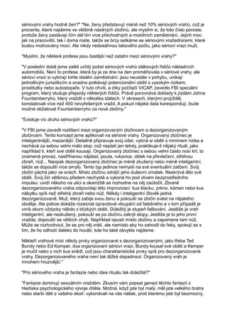 sériovými vrahy hodně žen?" "Ne, ženy představují méně než 10% sériových vrahů, což je
procento, které najdeme ve většině násilných zločinů, ale myslím si, že toto číslo poroste,
protože ženy zastávají čím dál tím více přechodných a mobilních zaměstnání. Jejich moc
jak na pracovišti, tak i doma roste, takže se brzy setkáme se sériovými vražednicemi, které
budou motivovány mocí. Ale nikdy nedosáhnou takového počtu, jako sérioví vrazi muži.
"Myslím, že některé profese jsou častější než ostatní mezi sériovými vrahy?"
"V poslední době jsme zatkli určitý počet sériových vrahů dálkových řidičů nákladních
automobilů. Není to profese, která by je ze dne na den proměňovala v sériové vrahy, ale
sérioví vrazi si vybírají tohle ideální zaměstnání: jsou neustále v pohybu, unikají
jednotlivým jurisdikcím a snadno potkávají potencionální oběti s vysokým rizikem,
prostitutky nebo autostopaře. V tuto chvíli, a díky počítači VICAP, zavedlo FBI speciální
program, který studuje přejezdy některých řidičů. Právě porovnává doklady k jízdám Johna
Fountainberryho, který vraždil v několika státech. V okresech, kterými projížděl,
konstatovali více než 400 nevyřešených vražd. A pokud nějaká data korespondují, bude
možné obžalovat Fountainberryho za nové zločiny."
"Existuje víc druhů sériových vrahů?"
"V FBI jsme zavedli rozlišení mezi organizovaným zločincem a dezorganizovaným
zločincem. Tento koncept jsme aplikovali na sériové vrahy. Organizovaný zločinec je
inteligentnější, mazanější. Detailně připravuje svůj úder, vybírá si oběti s minimem rizika a
nechává za sebou velmi málo stop, což neplatí jen tehdy, praktikuje-li nějaký rituál, jako
například ti, kteří své oběti kousají. Organizovaný zločinec s sebou velmi často nosí krt, to
znamená provaz, nastříhanou náplast, pouta, rukavice, oblek na převlečení, střelnou
zbraň, nůž... Naopak dezorganizovaný zločinec je méně zkušený nebo méně inteligentní,
takže se dopouští více omylů. Tento typ jedince nemyslí na své eventuální zatčení. Svůj
zločin páchá jako ve snách. Místo zločinu odráží jeho duševní zmatek. Neskrývá tělo své
oběti. Svůj čin většinou předem nechystá a vykoná ho pod vlivem bezprostředního
impulsu: uvidí někoho na ulici a okamžitě se rozhodne na něj zaútočit. Zbraně
dezorganizovaného vraha odpovídají této improvizaci: kus klacku, prkno, kámen nebo kus
nábytku spíš než střelná zbraň nebo nůž. Někdy i inteligentní člověk jedná
dezorganizovaně. Muž, který zabije svou ženu a pokouší se zločin svést na nějakého
zloděje. Ale policie dokáže rozeznat opravdové vloupání od falešného a v tom případě je
viník skoro vždycky někdo z blízkých oběti. Důležitý je stupeň falšování. Jestliže je vrah
inteligentní, ale nezkušený, pokouší se po zločinu zakrýt stopy. Jestliže je to jeho první
vražda, dopouští se větších chyb. Například opustí místo zločinu a zapomene tam nůž.
Může se rozhodnout, že se pro něj vrátí, ale namísto aby ho zahodil do řeky, spokojí se s
tím, že ho odhodí daleko do houští, kde ho také obvykle najdeme.
Někteří vrahové mísí někdy prvky organizované s dezorganizovanými, jako třeba Ted
Bundy nebo Ed Kemper, dva organizovaní sérioví vrazi. Bundy kousal své oběti a Kemper
je mučil nebo z nich kus snědl, což jsou charakteristické prvky spíš pro dezorganizované
vrahy, Dezorganizovaného vraha není tak těžké dopadnout. Organizovaný vrah je
mnohem hrozivější."
"Pro sériového vraha je fantazie nebo idea rituálu tak důležitá?"
"Fantazie dominují sexuálním vraždám. Zkusím vám popsat genezi těchto fantazií z
hlediska psychologického vývoje dítěte. Možná, když jste byl malý, měl jste velkého bratra
nebo starší děti z vašeho okolí: vykonávali na vás nátlak, proti kterému jste byl bezmocný,
 