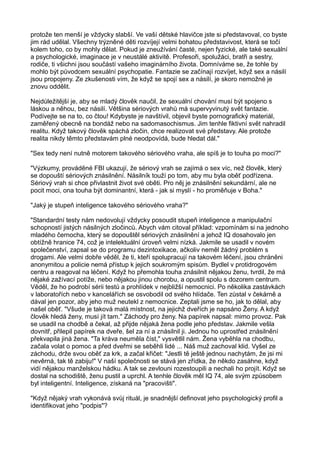 protože ten menší je vždycky slabší. Ve vaší dětské hlavičce jste si představoval, co byste
jim rád udělal. Všechny trýzněné děti rozvíjejí velmi bohatou představivost, která se točí
kolem toho, co by mohly dělat. Pokud je zneužívání časté, nejen fyzické, ale také sexuální
a psychologické, imaginace je v neustálé aktivitě. Profesoři, spolužáci, bratři a sestry,
rodiče, ti všichni jsou součástí vašeho imaginárního života. Domníváme se, že tohle by
mohlo být původcem sexuální psychopatie. Fantazie se začínají rozvíjet, když sex a násilí
jsou propojeny. Ze zkušenosti vím, že když se spojí sex a násilí, je skoro nemožné je
znovu oddělit.
Nejdůležitější je, aby se mladý člověk naučil, že sexuální chování musí být spojeno s
láskou a něhou, bez násilí. Většina sériových vrahů má supervyvinutý svět fantazie.
Podívejte se na to, co čtou! Kdybyste je navštívil, objevil byste pornografický materiál,
zaměřený obecně na bondáž nebo na sadomasochismus. Jim tenhle fiktivní svět nahradil
realitu. Když takový člověk spáchá zločin, chce realizovat své představy. Ale protože
realita nikdy těmto představám plné neodpovídá, bude hledat dál."
"Sex tedy není nutně motorem takového sériového vraha, ale spíš je to touha po moci?"
"Výzkumy, prováděné FBI ukazují, že sériový vrah se zajímá o sex víc, než člověk, který
se dopouští sériových znásilnění. Násilník touží po tom, aby mu byla oběť podřízena.
Sériový vrah si chce přivlastnit život své oběti. Pro něj je znásilnění sekundární, ale ne
pocit moci, ona touha být dominantní, která - jak si myslí - ho proměňuje v Boha."
"Jaký je stupeň inteligence takového sériového vraha?"
"Standardní testy nám nedovolují vždycky posoudit stupeň inteligence a manipulační
schopností jistých násilných zločinců. Abych vám citoval příklad: vzpomínám si na jednoho
mladého černocha, který se dopouštěl sériových znásilnění a jehož IQ dosahovalo jen
obtížně hranice 74, což je intelektuální úroveň velmi nízká. Jakmile se usadil v novém
společenství, zapsal se do programu dezintoxikace, ačkoliv neměl žádný problém s
drogami. Ale velmi dobře věděl, že ti, kteří spolupracují na takovém léčení, jsou chráněni
anonymitou a policie nemá přístup k jejich soukromým spisům. Bydlel v protidrogovém
centru a reagoval na léčení. Když ho přemohla touha znásilnit nějakou ženu, tvrdil, že má
nějaké zažívací potíže, nebo nějakou jinou chorobu, a opustil spolu s dozorem centrum.
Věděl, že ho podrobí sérii testů a prohlídek v nejbližší nemocnici. Po několika zastávkách
v laboratořích nebo v kancelářích se osvobodil od svého hlídače. Ten zůstal v čekárně a
dával jen pozor, aby jeho muž neutekl z nemocnice. Zeptali jsme se ho, jak to dělal, aby
našel oběť. "Všude je taková malá místnost, na jejichž dveřích je napsáno Ženy. A když
člověk hledá ženy, musí jít tam." Záchody pro ženy. Na papírek napsal: mimo provoz. Pak
se usadil na chodbě a čekal, až přijde nějaká žena podle jeho představ. Jakmile vešla
dovnitř, přilepil papírek na dveře, šel za ní a znásilnil ji. Jednou ho uprostřed znásilnění
překvapila jiná žena. "Ta kráva neuměla číst," vysvětlil nám. Žena vyběhla na chodbu,
začala volat o pomoc a před dveřmi se seběhli lidé ... Náš muž zachoval klid. Vyšel ze
záchodu, drže svou oběť za krk, a začal křičet: "Jestli tě ještě jednou nachytám, že jsi mi
nevěrná, tak tě zabiju!" V naší společnosti se stává jen zřídka, že někdo zasáhne, když
vidí nějakou manželskou hádku. A tak se zevlouni rozestoupili a nechali ho projít. Když se
dostal na schodiště, ženu pustil a uprchl. A tenhle člověk měl IQ 74, ale svým způsobem
byl inteligentní. Inteligence, získaná na "pracovišti".
"Když nějaký vrah vykonává svůj rituál, je snadnější definovat jeho psychologický profil a
identifikovat jeho "podpis"?
 