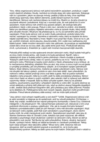 "Ano, někdy organizovaný sériový vrah jedná iracionálním způsobem, protože je v zajetí
svých vlastních představ. Kouše, nechává na mrtvole stopy slin nebo spermatu. Dokazuje
nám to i způsobem, jakým se zbavuje mrtvoly: jestliže ji háže do řeky, chce například
očistit stopy spermatu nebo dalších elementů, podle kterých bychom ho mohli
identifikovat. Sériový vrah nechává důkazy na místě činu. Myslím si, že jeho chování je
současně vědomé i podvědomé. Když se v novinách píše, že vrah jednal tím či oním
způsobem, může sériový vrah změnit svůj způsob zabíjení, ale existuje také jeho
podvědomí, které v něm pracuje. Pokud o něm neví, nemůže ho změnit. Jiný důležitý
faktor pro identifikaci podpisu nějakého sériového vraha je způsob rituálu, který odráží
jeho obvyklé chování. Rituál pro něj představuje to, co mu ze samotného aktu přináší
uspokojení. Proto bude sériový vrah ve svém rituálu pokračovat, protože kdyby toho
nechal, uspokojení by zmizelo. Vezměme si sériového vraha, který se dostane do domu
nějaké osamělé ženy. Neznásilní ji hned. Nejdřív musí projít fází rituálu. Dívá se na ni, jak
spí, prohlíží místnosti, otvírá zásuvky, zkoumá prádlo. Cítí v sobě moc nadřazenou jiné
lidské bytosti. Velké množství sériových vrahů nás ujišťovalo, že považuje za nejdůležitější
zůstat stát a dívat se na svou oběť, aby zažilo tento pocit moci. Prodlužovali takovou
chvíli, vychutnávali ji. Znásilnění je v jejich režii mnohem bezvýznamnější okamžik.
Policisté příliš nedbají na toto opakované chování sériových vrahů. Když budete hrát golf a
ze dvou metrů minete jamku, váš mozek si to bude pamatovat. Nazítří, nebo v
následujících dnes si budete pořád tu jamku přehrávat v hlavě a budete si opakovat:
"Kdybych udeřil trochu silněji, nebo víc vpravo, podařilo by se mi to." Totéž se děje se
sériovými vrahy. Přehrávají si kazety svých zločinů v hlavě, přizpůsobují si je a kritizují. Je
to mechanismus debriefing, přetáčení filmu po akci, kdy znovu a znovu myslí na svá gesta
a vymýšlejí prostředky, jak své představy vylepšit. Je to komplexní spojení jednotlivých
faktorů. Když něčemu nerozumíme, můžeme se zeptat uvězněných vrahů. Sériový vrah
má obvykle rád takový výslech, protože on sám chce také vědět. Jsem přesvědčen, že
vrahové s velkou radostí prožívají znovu svá fakta a gesta. Než se justice rozhodne
nějakého vraha propustit, měla by si ověřit, jestli ho stále pronásledují představy. Sérioví
vrazi mluví často ve vězení o svých vraždách, jako veteráni, kteří si vybavují své válečné
vzpomínky někde v hospodě. Bylo by třeba vymyslet systém, který by se podobal
systému, používanému psychiatry v případech násilníků a vrahů dětí: na penis zločince se
umístí elektrody a přístroj měří překrvení údu, když se zločinci ukazují fotografie dospělých
a dětí. Jestliže dává přednost fotografiím dětí, jeho představy jsou stále přítomné. Podobá
se to detektoru lži. Potřebujeme tento druh nových nápadů, abychom mohli prověřit trvání
představ. Pokud takové představy stále existují, vrah se může opět probudit."
"Jsou sérioví vrazi schopni napálit justici a své okolí?" "Určitě. Organizovaný sériový vrah
je velmi sociabilní a integruje se do společnosti, aniž by vzbudil podezření. Ed Kemper, v
době, kdy vraždil, navštěvoval bar naproti policejnímu komisariátu v Santa Cruz. Extrémně
inteligentní, s IQ přesahujícím 140, nabízel Kemper policistům pití, diskutoval s nimi a byl
podrobně informován o postupu vyšetřování. Víte, jak to muselo živit jeho fantazie?
Sedávat s pronásledovateli a platit jim pití! Kemper z toho měl obrovské uspokojení. Když
se takových vrahů zeptáte, jestli lhali svým advokátům a psychologům, skoro všichni
budou tvrdit, že umějí manipulovat svým okolím. Specializovaní psychiatři, jako jsou dr.
Stanton Samenow nebo dr. Donald Lunde, dokážou tyto pasti rozpoznat, ale většině
advokátů a psychologů chybí zkušenost v jednání se sériovými vrahy, kterým se daří je
přesvědčit o své nevině. Ted Bundy byl velmi přesvědčivý. Krásný, obratný, šarmantní
člověk, vynikající řečník. Někdy se otáčel ke kameře a s úsměvem prohlašoval: "Nikdy
bych nebyl schopen něco takového udělat." Mnozí tomu věřili. Dokonce měl své
stoupence, kteří se snažili zabránit popravě a osvobodit ho. Je to trochu jako
Stockholmský syndrom. Někdy se oběti upnou ke svým katům. Držel jejich život v rukách a
 