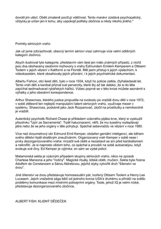 dovolil jim utéct. Oběti zmateně pociťují vděčnost. Tento manévr zůstává psychopatický,
vždycky je určen jen k tomu, aby uspokojil potřeby zločince a nikdy nikoho jiného."
Portréty sériových vrahů
Jak už jsme zdůrazňovali, obecný termín sérioví vrazi zahrnuje více velmi odlišných
kategorií zločinců.
Abych ilustroval tyto kategorie, představím vám šest jen málo známých případů, z nichž
jsou dva obohaceny osobními rozhovory s vrahy Edmundem Emilem Kemperem a Ottisem
Toolem v jejich vězení v Kalifornii a na Floridě. Měl jsem přístup k jejich výslechům, k
videokazetám, které obsahovaly jejich přiznání, i k jejich psychiatrické dokumentaci.
Albertu Fishovi, otci šesti dětí, bylo v roce 1934, když ho policie zatkla, čtyřiašedesát let.
Tento vrah dětí a kanibal přiznal své perverzity, které šly až tak daleko, že si do těla
zapíchal sedmadvacet rybářských háčků. Vůbec poprvé se v této knize můžete seznámit s
výňatky z jeho obscénní korespondence.
Arthur Shawcross, kterého justice propustila na svobodu po vraždě dvou dětí v roce 1972,
v sobě ztělesnil ten nejlepší manipulační talent sériových vrahů, využívaje mezer v
systému. Shawcross, podobně jako Jack Rozparovač, útočil na prostitutky a nemilosrdně
je vraždil.
Autentický psychotik Richard Chase je příkladem vzácného pijáka krve, který si vysloužil
přezdívku "Upír ze Sacramenta". Trpěl halucinacemi, věřil, že mu kyseliny rozleptávají
játra nebo že se jeho orgány v těle pohybují. Spáchal sebevraždu ve vězení v roce 1980.
Více než dvoumetrový obr Edmund Emil Kemper, obdařen geniální inteligencí, ale během
svého dětství trpěl strašlivým zneužíváním. Organizovaný vrah Kemper v sobě nese i
prvky dezorganizovaného vraha: mrzačil své oběti a nezastavil se ani před kanibalismem
a nekrofilií. Je si naprosto vědom toho, co spáchal a provádí na sobě autoanalýzu, když
evokuje své činy. Ed Kemper je výjimka: on sám se vydal policii.
Matamorská sekta je vzácným případem skupiny sériových vrahů, něco na způsob
Charlese Mansona a jeho "rodiny". Magické rituály, lidské oběti, mučení. Sekta byla řízena
Adolfem de Constanzem a Sárou Aldretovou, jejichž styky vytvořili druh "šílenství ve
dvou".
Jiné šílenství ve dvou představuje homosexuální pár, tvořený Ottisem Toolem a Henry Lee
Lucasem. Jejich vražedná sága běží od jednoho konce USA k druhému a přináší na světlo
problémy komunikace mezi místními policejními orgány. Toole, jehož IQ je velmi nízké,
představuje dezorganizovaného zločince.
ALBERT FISH: KLIDNÝ DĚDEČEK
 