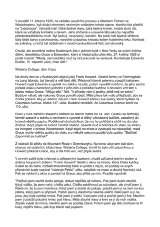 V pondělí 11. března 1935, na začátku soudního procesu s Albertem Fishem ve
Westchesteru, byli diváci ohromeni nevinným vzhledem tohoto starce, kterého tisk překřtil
na "Lidožrouta". Vyhublá tvář, řídké šedivé vlasy, úzký šedivý knírek, modré slzící oči,
které se vyhýbaly kontaktu s davem. Jeho shrbené a unavené tělo jako by nepatřilo
pětašedesátiletému muži. Byl šedivý, nevýrazný, banální. Na sobě měl špatně střižené
šaty šedé barvy a pruhovanou, narychlo uvázanou kravatu kolem hubeného krku. Kontrast
se zvěrstvy, z nichž byl obžalován v úvodní prokurátorově řeči, byl obrovský.
Chudá, ale soudržná rodina Buddových žila v jednom bytě v New Yorku se svými dvěma
dětmi, desetiletou Grace a Edwardem, který si hledal práci přes léto. 27. května 1926 si
podal inzerát: "Mladý, osmnáctiletý muž by rád pracoval na venkově. Kontaktujte Edwarda
Budda, 15. západní ulice, číslo 406."
Wisteria Cottage: dům hrůzy
Na druhý den se u Buddových objevil jistý Frank Howard. Vlastnil farmu ve Farmingdale
na Long Islandu, byl ženatý a měl šest dětí. Pěstoval hlavně zeleninu a jezdil traktorem.
Howard najal Edwarda a vyplatil mu zálohu na plat, potom vysvětlil rodičům, že jeho sestra
pořádá oslavu narozenin jednoho z jeho dětí a požádal Buddovi o dovolení vzít tam s
sebou malou Grace. "Miluju děti," řekl. "A přivedu vám jí zpátky, ještě než se setmí."
Buddovi váhali, ale nakonec Grace povolili odejít. Měla přece tak málo příležitostí, aby se
mohla pobavit. Aby je uklidnil, dal jim Frank Howard adresu své sestry, která bydlela na
Columbus Avenue, blízko 137. ulice. Buddovi nevěděli, že Columbus Avenue končí na
110. ulici.
Ruku v ruce zamířili Howard s dítětem ke stanici metra na 14. ulici. Cestou se domnělý
farmář zastavil u stánku s novinami a vyzvedl si těžký, převázaný balíček, zabalený do
tmavohnědého papíru. Poděkoval obchodníkovi, že mu ho pohlídal a strčil mu do ruky
drobné. Když přijeli na Grand Central Station, nasedli muž a holčička do vlaku ve směru
na Irvington v okrese Westchester. Když dojeli na místo a vystoupili na nástupiště, malá
Grace rychle vběhla zpátky do vlaku a o několik sekund později byla zpátky: "Balíček!
Zapomněl sis balíček!"
Z nádraží šli pěšky do Mountain Road v Greenburghu. Na konci ulice tam stál dům,
stranou od ostatních, blízko lesa: Wisteria Cottage. Uvnitř to bylo cítit zatuchlinou a
Howard přikázal Grace, aby si šla hrát ven, než přijde sestra.
V prvním patře byla místnost s odlepenými tapetami, chudě zařízená jedním stolem a
dvěma houpacími židlemi. "Frank Howard" hleděl z okna na Grace, která trhala kytičky.
Svlékl se do naha, rozbalil tmavohnědý balík a vyndal z něj to, co později ve svých
přiznáních bude nazývat "nástroje Pekla": pilku, sekáček na maso a dlouhý řeznický nůž.
Pak se vyklonil z okna a zavolal na Grace, aby přišla za ním. Později vyprávěl:
"Pečlivě jsem zavřel dveře pokoje, dokud nepřišla až nahoru. Pak jsem dveře otevřel.
Když viděla, že jsem nahý, chtěla utéct. Chtěla seběhnout po schodech, ale chytil jsem ji.
Řekla mi, že to poví mamince. Když jsem ji dostal do pokoje, položil jsem ji na zem na kus
plátna, který jsem si připravil. Potom jsem ji vlastníma rukama uškrtil. Klekl jsem si jí na
prsa, aby byla rychleji mrtvá. Pak jsem ji svlékl. Vzal jsem nůž a prořízl jsem jí krk. Mezitím
jsem jí položil prázdný hrnec pod hlavu. Měla dlouhé vlasy a krev se jí do nich vsákla.
Zbytek vytekl do hrnce, kterého jsem se později zbavil. Potom jsem její tělo rozřezal na tři
kusy, nejdřív hlavu, pak trup těsně nad pupkem.
 