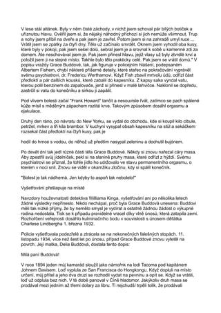 V lese stál altánek. Byly v něm čisté záchody, v nichž jsem schoval pár bílých botiček a
uříznutou hlavu. Ověřil jsem si, že nějaký náhodný příchozí si jich nemůže všimnout. Trup
a nohy jsem přibil na dveře a pak jsem je zavřel. Potom jsem si na zahradě umyl ruce ...
Vrátil jsem se zpátky za čtyři dny. Tělo už začínalo smrdět. Oknem jsem vyhodil oba kusy,
které byly v pokoji, pak jsem sešel dolů, sebral jsem je a srovnal k sobě u kamenné zdi za
domem. Ale neschovával jsem je. Pak jsem přinesl hlavu, jejíž vlasy už byly ztvrdlé krví a
položil jsem ji na stejné místo. Takhle bylo tělo prakticky celé. Pak jsem se vrátil domů." V
popisu vraždy Grace Buddové, tak, jak figuruje v policejním hlášení, podepsaném
Albertem Fishem, chybí některé příšerné detaily, které stařec na pokračování vyprávěl
svému psychiatrovi, dr. Fredericu Werthamovi. Když Fish zbavil mrtvolu údů, odřízl část
předloktí a pár dalších kousků, které zabalil do kapesníku. Z kapsy saka vyndal vatu,
kterou polil benzinem do zapalovače, jenž si přinesl v malé lahvičce. Naklonil se dopředu,
zastrčil si vatu do konečníku a sirkou ji zapálil.
Pod vlivem bolesti začal "Frank Howard" tančit a nesouvisle řvát, zatímco se pach spálené
kůže mísil s měděným zápachem rozlité krve. Takovým způsobem dosáhl orgasmu a
ejakulace.
Druhý den ráno, po návratu do New Yorku, se vydal do obchodu, kde si koupil kilo cibule,
petržel, mrkev a tři kila brambor. V kuchyni vysypal obsah kapesníku na stůl a sekáčkem
rozsekal část předloktí na čtyři kusy, pak je
hodil do hrnce s vodou, do něhož už předtím nasypal zeleninu a dochutil bujónem.
Po devět dní tak jedl různé části těla Grace Buddové. Někdy si znovu nařezal cáry masa.
Aby zpestřil svůj jídelníček, pekl si na slanině pruhy masa, které odřízl z hýždí. Svému
psychiatrovi se přiznal, že tohle jídlo ho udržovalo ve stavu permanentního orgasmu, o
kterém v noci snil. Znovu se viděl v okamžiku zločinu, kdy si spálil konečník.
"Bolest je tak nádherná. Jen kdyby to aspoň tak nebolelo!"
Vyšetřování přešlapuje na místě
Navzdory houževnatosti detektiva Williama Kinga, vyšetřování ani po několika letech
žádné výsledky nepřineslo. Nikdo nechápal, proč byla Grace Buddová unesena: Buddovi
měli tak nízké příjmy, že by nemělo smysl je vydírat a ostatně žádnou žádost o výkupné
rodina nedostala. Tisk se k případu pravidelné vracel díky vlně únosů, která zatopila zemi.
Rozhořčení veřejnosti dosáhlo kulminačního bodu v souvislosti s únosem děťátka
Charlese Lindbergha 1. března 1932.
Policie vyšetřovala podezřelé a ztrácela se na nekonečných falešných stopách. 11.
listopadu 1934, více než šest let po únosu, případ Grace Buddové znovu vyletěl na
povrch. Její matka, Delia Buddová, dostala tento dopis:
Milá paní Buddová!
V roce 1894 jeden můj kamarád sloužil jako námořnk na lodi Tacoma pod kapitánem
Johnem Davisem. Loď vyplula ze San Francisca do Hongkongu. Když dopluli na místo
určení, můj přítel a jeho dva druzi se rozhodli vydat na pevninu a opít se. Když se vrátili,
loď už odplula bez nich. V té době panoval v Číně hladomor. Jakýkoliv druh masa se
prodával mezi jedním až třemi dolary za libru. Ti nejchudší trpěli tolik, že prodávali
 