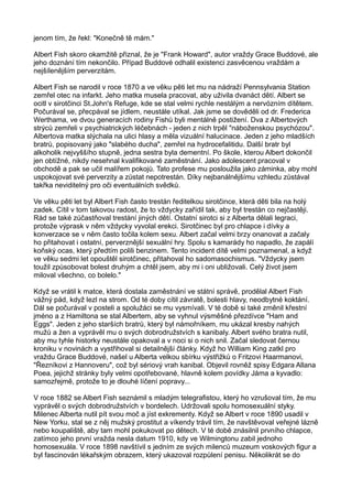 jenom tím, že řekl: "Konečně tě mám."
Albert Fish skoro okamžitě přiznal, že je "Frank Howard", autor vraždy Grace Buddové, ale
jeho doznání tím nekončilo. Případ Buddové odhalil existenci zasvěcenou vraždám a
nejšílenějším perverzitám.
Albert Fish se narodil v roce 1870 a ve věku pěti let mu na nádraží Pennsylvania Station
zemřel otec na infarkt. Jeho matka musela pracovat, aby uživila dvanáct dětí. Albert se
ocitl v sirotčinci St.John's Refuge, kde se stal velmi rychle nestálým a nervózním dítětem.
Počurával se, přecpával se jídlem, neustále utíkal. Jak jsme se dověděli od dr. Frederica
Werthama, ve dvou generacích rodiny Fishů byli mentálně postižení. Dva z Albertových
strýců zemřeli v psychiatrických léčebnách - jeden z nich trpěl "náboženskou psychózou".
Albertova matka slýchala na ulici hlasy a měla vizuální halucinace. Jeden z jeho mladších
bratrů, popisovaný jako "slabého ducha", zemřel na hydrocefalitidu. Další bratr byl
alkoholik nejvyššího stupně, jedna sestra byla dementní. Po škole, kterou Albert dokončil
jen obtížné, nikdy nesehnal kvalifikované zaměstnání. Jako adolescent pracoval v
obchodě a pak se učil malířem pokojů. Tato profese mu posloužila jako záminka, aby mohl
uspokojovat své perverzity a zůstat nepotrestán. Díky nejbanálnějšímu vzhledu zůstával
takřka neviditelný pro oči eventuálních svědků.
Ve věku pěti let byl Albert Fish často trestán ředitelkou sirotčince, která děti bila na holý
zadek. Cítil v tom takovou radost, že to vždycky zařídil tak, aby byl trestán co nejčastěji.
Rád se také zúčastňoval trestání jiných dětí. Ostatní sirotci si z Alberta dělali legraci,
protože výprask v něm vždycky vyvolal erekci. Sirotčinec byl pro chlapce i dívky a
konverzace se v něm často točila kolem sexu. Albert začal velmi brzy onanovat a začaly
ho přitahovat i ostatní, perverznější sexuální hry. Spolu s kamarády ho napadlo, že zapálí
koňský ocas, který předtím polili benzinem. Tento incident dítě velmi poznamenal, a když
ve věku sedmi let opouštěl sirotčinec, přitahoval ho sadomasochismus. "Vždycky jsem
toužil způsobovat bolest druhým a chtěl jsem, aby mi i oni ubližovali. Celý život jsem
miloval všechno, co bolelo."
Když se vrátil k matce, která dostala zaměstnání ve státní správě, prodělal Albert Fish
vážný pád, když lezl na strom. Od té doby cítil závratě, bolesti hlavy, neodbytné koktání.
Dál se počurával v posteli a spolužáci se mu vysmívali. V té době si také změnil křestní
jméno a z Hamiltona se stal Albertem, aby se vyhnul výsměšné přezdívce "Ham and
Eggs". Jeden z jeho starších bratrů, který byl námořníkem, mu ukázal kresby nahých
mužů a žen a vyprávěl mu o svých dobrodružstvích s kanibaly. Albert svého bratra nutil,
aby mu tyhle historky neustále opakoval a v noci si o nich snil. Začal sledovat černou
kroniku v novinách a vystřihoval si detailnější články. Když ho William King zatkl pro
vraždu Grace Buddové, našel u Alberta velkou sbírku výstřižků o Fritzovi Haarmanovi,
"Řezníkovi z Hannoveru", což byl sériový vrah kanibal. Objevil rovněž spisy Edgara Allana
Poea, jejichž stránky byly velmi opotřebované, hlavně kolem povídky Jáma a kyvadlo:
samozřejmě, protože to je dlouhé líčení popravy...
V roce 1882 se Albert Fish seznámil s mladým telegrafistou, který ho vzrušoval tím, že mu
vyprávěl o svých dobrodružstvích v bordelech. Udržovali spolu homosexuální styky.
Milenec Alberta nutil pít svou moč a jíst exkrementy. Když se Albert v roce 1890 usadil v
New Yorku, stal se z něj mužský prostitut a víkendy trávil tím, že navštěvoval veřejné lázně
nebo koupaliště, aby tam mohl pokukovat po dětech. V té době znásilnil prvního chlapce,
zatímco jeho první vražda nesla datum 1910, kdy ve Wilmingtonu zabil jednoho
homosexuála. V roce 1898 navštívil s jedním ze svých milenců muzeum voskových figur a
byl fascinován lékařským obrazem, který ukazoval rozpůlení penisu. Několikrát se do
 