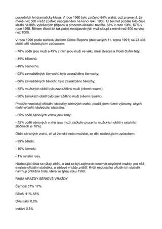 posledních let dramaticky klesá. V roce 1960 bylo zatčeno 94% vrahů, což znamená, že
méně než 500 vražd zůstalo neobjasněno na konci roku 1960. O šest let později toto číslo
kleslo na 88% vyřešených případů a procento klesalo i nadále, 68% v roce 1989, 67% v
roce 1990. Během třiceti let tak počet neobjasněných vraž stoupl z méně než 500 na více
než 7000.
V roce 1990 podle statistik Uniform Crime Reports (datovaných 11. srpna 1991) se 23 438
obětí dělí následujícím způsobem:
- 78% obětí jsou muži a 49% z nich jsou muži ve věku mezi dvaceti a třiceti čtyřmi lety;
- 49% bělochů;
- 49% černochů;
- 93% zavražděných černochů bylo zavražděno černochy;
- 86% zavražděných bělochů bylo zavražděno bělochy;
- 85% mužských obětí bylo zavražděno muži (všemi rasami);
- 90% ženských obětí bylo zavražděno muži (všemi rasami).
Protože neexistují oficiální statistiky sériových vrahů, použil jsem různé výzkumy, abych
mohl vytvořit následující statistiku:
- 65% obětí sériových vrahů jsou ženy;
- 35% obětí sériových vrahů jsou muži; (ačkoliv procento mužských obětí v ostatních
zločinech je 78%).
Oběti sériových vrahů, ať už ženské nebo mužské, se dělí následujícím způsobem:
- 89% běloši;
- 10% černoši;
- 1% ostatní rasy.
Následující čísla se týkají obětí, a zdá se být zajímavé porovnat obyčejné vraždy, pro něž
existuje oficiální statistika, a sériové vraždy zvlášť. Kvůli nedostatku oficiálních statistik
navrhuji přibližná čísla, která se týkají roku 1990:
RASA VRAŽDY SÉRIOVÉ VRAŽDY
Černoši 57% 17%
Běloši 41% 83%
Orientálci 0,8%
Indiáni 0,5%
 