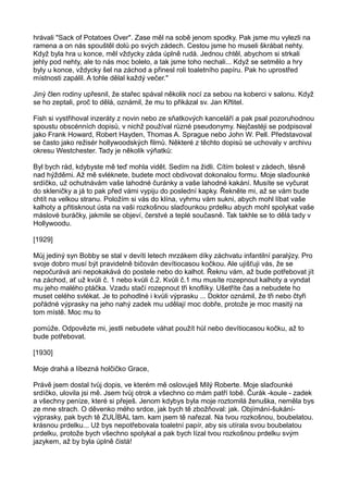 hrávali "Sack of Potatoes Over". Zase měl na sobě jenom spodky. Pak jsme mu vylezli na
ramena a on nás spouštěl dolů po svých zádech. Cestou jsme ho museli škrábat nehty.
Když byla hra u konce, měl vždycky záda úplně rudá. Jednou chtěl, abychom si strkali
jehly pod nehty, ale to nás moc bolelo, a tak jsme toho nechali... Když se setmělo a hry
byly u konce, vždycky šel na záchod a přinesl roli toaletního papíru. Pak ho uprostřed
místnosti zapálil. A tohle dělal každý večer."
Jiný člen rodiny upřesnil, že stařec spával několik nocí za sebou na koberci v salonu. Když
se ho zeptali, proč to dělá, oznámil, že mu to přikázal sv. Jan Křtitel.
Fish si vystřihoval inzeráty z novin nebo ze sňatkových kanceláří a pak psal pozoruhodnou
spoustu obscénních dopisů, v nichž používal různé pseudonymy. Nejčastéji se podpisoval
jako Frank Howard, Robert Hayden, Thomas A. Sprague nebo John W. Pell. Představoval
se často jako režisér hollywoodských filmů. Některé z těchto dopisů se uchovaly v archivu
okresu Westchester. Tady je několik výňatků:
Byl bych rád, kdybyste mě teď mohla vidět. Sedím na židli. Cítím bolest v zádech, těsně
nad hýžděmi. Až mě svléknete, budete moct obdivovat dokonalou formu. Moje slaďounké
srdíčko, už ochutnávám vaše lahodné čuránky a vaše lahodné kakání. Musíte se vyčurat
do skleničky a já to pak před vámi vypiju do poslední kapky. Řekněte mi, až se vám bude
chtít na velkou stranu. Položím si vás do klína, vyhrnu vám sukni, abych mohl líbat vaše
kalhoty a přitisknout ústa na vaši rozkošnou slaďounkou prdelku abych mohl spolykat vaše
máslové buráčky, jakmile se objeví, čerstvé a teplé současně. Tak takhle se to dělá tady v
Hollywoodu.
[1929]
Můj jediný syn Bobby se stal v devíti letech mrzákem díky záchvatu infantilní paralýzy. Pro
svoje dobro musí být pravidelně bičován devítiocasou kočkou. Ale ujišťuji vás, že se
nepočurává ani nepokakává do postele nebo do kalhot. Řeknu vám, až bude potřebovat jít
na záchod, ať už kvůli č. 1 nebo kvůli č.2. Kvůli č.1 mu musíte rozepnout kalhoty a vyndat
mu jeho malého ptáčka. Vzadu stačí rozepnout tři knoflíky. Ušetříte čas a nebudete ho
muset celého svlékat. Je to pohodlné i kvůli výprasku ... Doktor oznámil, že tři nebo čtyři
pořádné výprasky na jeho nahý zadek mu udělají moc dobře, protože je moc masitý na
tom místě. Moc mu to
pomůže. Odpovězte mi, jestli nebudete váhat použít hůl nebo devítiocasou kočku, až to
bude potřebovat.
[1930]
Moje drahá a líbezná holčičko Grace,
Právě jsem dostal tvůj dopis, ve kterém mě oslovuješ Milý Roberte. Moje slaďounké
srdíčko, ulovila jsi mě. Jsem tvůj otrok a všechno co mám patří tobě. Čurák -koule - zadek
a všechny peníze, které si přeješ. Jenom kdybys byla moje roztomilá ženuška, neměla bys
ze mne strach. O děvenko mého srdce, jak bych tě zbožňoval: jak. Objímání-šukání-
výprasky, pak bych tě ZULÍBAL tam. kam jsem tě nařezal. Na tvou rozkošnou, boubelatou.
krásnou prdelku... Už bys nepotřebovala toaletní papír, aby sis utírala svou boubelatou
prdelku, protože bych všechno spolykal a pak bych lízal tvou rozkošnou prdelku svým
jazykem, až by byla úplně čistá!
 