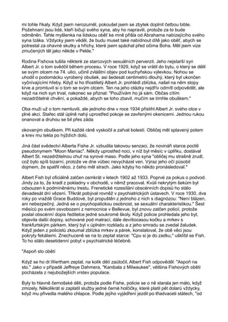 mi tohle říkaly. Když jsem nerozuměl, pokoušel jsem se zbytek doplnit četbou bible.
Požehnaní jsou lidé, kteří bičují svého syna, aby ho napravili, protože za to bude
odměněn. Tahle myšlenka na lidskou oběť ke mně přišla od Abrahama nabízejícího svého
syna Izáka. Vždycky jsem věděl, že budu muset také nabídnout dítě jako oběť, abych se
potrestal za ohavné skutky a hříchy, které jsem spáchal před očima Boha. Měl jsem vize
zmučených těl jako někde v Pekle."
Rodina Fishova tušila některé ze starcových sexuálních perverzit. Jeho nejstarší syn
Albert Jr. o tom svědčil během procesu. V roce 1929, když se vrátil do bytu, o který se dělil
se svým otcem na 74. ulici, učinil zvláštní objev pod kuchyňskou výlevkou. Nohou se
uhodil o podomácku vyrobený obušek, asi šedesát centimetrů dlouhý, který byl ukončen
vyčnívajícími hřeby. Když si ho třicetiletý Albert Jr. prohlédl zblízka, našel na něm stopy
krve a promluvil si o tom se svým otcem. Ten na jeho otázky nejdřív odmítl odpovědět, ale
když na nich syn trval, nakonec se přiznal: "Používám ho já sám. Občas cítím
nezadržitelné chvění, a pokaždé, abych se toho zbavil, mučím se tímhle obuškem."
Oba muži už o tom nemluvili, ale jednoho dne v roce 1934 přistihl Albert Jr. svého otce v
plné akci. Stařec stál úplně nahý uprostřed pokoje se zavřenými okenicemi. Jednou rukou
onanoval a druhou se bil přes záda
okovaným obuškem. Při každé ráně vyskočil a zařval bolestí. Obličej měl splavený potem
a krev mu tekla po hýždích dolů.
Jiná část svědectví Alberta Fishe Jr. vzbudila takovou senzaci, že novináři starce poctili
pseudonymem "Moon Maniac". Někdy uprostřed noci, v níž byl měsíc v úplňku, dostával
Albert St. nezadržitelnou chuť na syrové maso. Podle jeho syna "obličej mu strašně zrudl,
což bylo spíš bizarní, protože ve dne vůbec nevycházel ven. Výraz jeho očí působil
dojmem, že spatřil něco, z čeho měl strach. Jako kdyby ho někdo pronásledoval."
Albert Fish byl oficiálně zatčen osmkrát v letech 1902 až 1933. Poprvé za pokus o podvod.
Jindy za to, že kradl z pokladny v obchodě, v němž pracoval. Kvůli nekrytým šekům byl
odsouzen k podmíněnému trestu. Frenetické rozesílání obscénních dopisů ho stálo
devadesát dní vězení. Třikrát pobýval rovněž v psychiatrických ústavech. V roce 1930, dva
roky po vraždě Grace Buddové, byl propuštěn z jednoho z nich s diagnózou: "Není blázen,
ani nebezpečný. Jedná se o psychopatickou osobnost, se sexuální charakteristikou." Šest
měsíců po svém osvobození z nemocnice v Bellevue, byl znovu zatčen policií, protože
poslal obscénní dopis ředitelce jedné soukromé školy. Když policie prohledala jeho byt,
objevila další dopisy, schované pod matrací, dále devítiocasou kočku a mrkev s
frankfurtským párkem, který byl v úplném rozkladu a z jeho smradu se zvedal žaludek.
Když jeden z policistů zkoumal zblízka mrkev a párek, konstatoval, že obě věci jsou
pokryty fekáliemi. Znechuceně se na to zeptal starce: "Cpu si je do zadku," ušklíbl se Fish.
To ho stálo desetidenní pobyt v psychiatrické léčebně.
"Aspoň sto obětí
Když se ho dr.Wertham zeptal, na kolik dětí zaútočil, Albert Fish odpověděl: "Aspoň na
sto." Jako v případě Jeffreye Dahmera, "Kanibala z Milwaukee", většina Fishových obětí
pocházela z nejubožejších vrstev populace.
Byly to hlavně černošské děti, protože podle Fishe, policie se o ně starala jen málo, když
zmizely. Několikrát si zaplatil služby jedné černé holčičky, které platil pět dolarů vždycky,
když mu přivedla malého chlapce. Podle jejího vyjádření jezdil po třiadvaceti státech, "od
 