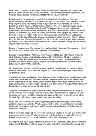 New Yorku po Montanu. A v každém státě měl nějaké dítě." Někdy musel rychle odjet,
protože "kolem zmizení dětí začaly kolovat řeči." Dokonce byl několikrát vyšetřován, ale
nikdy se nestal reálně podezřelým, protože měl "tak nevinný vzhled."
Po svém zatčení a po doznání k vraždě Grace Buddové, přiznal Albert Fish další
spáchané zločiny, ale nemohl specifikovat ani jejich ráz ani jména obětí. Detektiv William
King ho jen ve státě New York podezříval z pěti dalších vražd holčiček, ve čtvrtích
Brooklyn a Bronx: Florence McDonneltové, Barbary Wilesové, Sadie Burrough-sové a
Heleny Sterlerové. Pátá oběť, jedenáctiletá Yetta Abramowitzová, byla znásilněná,
pobodaná a uškrcená na střeše jednoho činžáku. Předpokládaný vrah Heleny Sterlerové,
černý tulák jménem Lloyd Price byl zatčen, odsouzen k smrti a popraven, ačkoliv stále
tvrdil, že je nevinen. Policie teď z tohoto zločinu začala podezřívat Fishe. Vyšetřující
soudce tvrdil, že Albert Fish zabil šestnáct až sto obětí, s čímž souhlasil i detektiv William
King. Dr. Frederic Wertham byl přesvědčen, že počet dětí, zavražděných jeho pacientem,
by mohl jít až do několika set, možná dokonce až kolem 400 obětí, což by z Fishe udělalo
nejplodnějšího zločince všech dob.
Během příprav procesu, Fish napsal dopis svému obhájci Jamesovi Dempseymu, v němž
se přiznal, že 11. února 1927 zabil čtyřletého Billa Gaffneyho:
Existuje veřejná skládka v Astorii, na Riker Avenue. Už léta tam lidé vyhazují hromadu
věcí. Tady je můj plán: před několika lety jsem žil v čísle 228 na 81. východní ulici, v
posledním patře. Předpokládejme, že se vám přiznám, že jsem... malého Gaffneyho
(sloveso ve Fishově dopisu chybí") stejným způsobem jako holku B. Nic to nezmění,
protože jsem už obviněný ze zločinu.
Nicméně musím připustit, že řidič tramvaje, který mě identifikoval v doprovodu malého
chlapce, měl pravdu. Můžu vám říct, že jsem v tu chvíli hledal uspokojivé místo, abych
vykonal svou práci.
Vydal jsem se proto na skládku v Riker Avenue. Je tam opuštěný dům, nedaleko od místa,
odkud jsem ho přivedl. Ten dům jsem maloval pro jeho majitele několik let předtím. Byl to
kovář. Zapomněl jsem jeho jméno, ale můžete se zeptat mého syna Henryho, který mu
kupoval auto. Otec toho člověka žil v domě. Gene, John a Henry mně pomáhali malovat. V
té době tam na silnici parkovalo pár starých aut.
Tam jsem přivedl chlapce. Nejdřív jsem ho svlékl, pak jsem mu spoutal ruce a nohy a
udělal jsem mu roubík z kusu špinavého hadru, který jsem tam našel. Potom jsem spálil
jeho šaty, boty jsem vyhodil do odpadkového vozu a vrátil jsem se domů tramvají až na
59. ulici. Byly dvě hodiny ráno a zbytek cesty jsem šel pěšky.
Druhý den ráno, kolem druhé hodiny odpoledne jsem si přinesl svoje nástroje a také
pořádnou devítiocasou kočku. Vyrobenou doma. S krátkou rukojetí. Rozřízl jsem jeden
svůj pásek na dva kusy, pak jsem z každé poloviny nařezal šest pruhů, kolem dvaceti
centimetrů dlouhých.
Bičoval jsem jeho zadek, až mu krev tekla po nohách. Uřízl jsem mu uši, nos, zvětšil jsem
mu pusu od ucha k uchu. Vyndal jsem mu oči z očních důlků. V tu chvíli už byl mrtvý.
Zabodl jsem mu nůž do břicha a k ráně jsem přiložil ústa, abych vypil krev.
Sebral jsem čtyři staré pytle na brambory. Pak jsem mu uřízl ruce a nohy. Přinesl jsem si s
sebou kleště. Sloužily mi k tomu, abych mu uštípl nos, uši a několik kousků masa z jeho
 