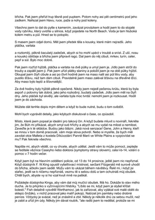 břicha. Pak jsem přeřízl trup těsně pod pupkem. Potom nohy asi pět centimetrů pod jeho
zadkem. Nařezal jsem hlavu, ruce, paže a nohy pod koleny.
Všechno jsem to dal do pytle s kamením, zavázal provázkem a hodil jsem to do stojaté
vody rybníku, který uvidíte u silnice, když pojedete na North Beach. Voda je tam hluboká
kolem metru a půl. Hned se to potopilo.
S masem jsem odjel domů. Měl jsem předek těla s kousky, které mám nejradši. Jeho
ptáčka, varlata
a roztomilý, pěkně baculatý zadeček, abych si ho mohl upéct v troubě a sníst. Z uší, nosu
a kousků obličeje a břicha jsem připravil ragú. Dal jsem do něj cibuli, mrkev, turín, celer,
pepř a sůl. Bylo moc dobré.
Pak jsem rozřízl hýždě, ptáčka a varlata na dvě půlky a umyl jsem je. Jídlo jsem strčil do
trouby a zapálil jsem ji. Pak jsem uřízl plátky slaniny a položil jsem je na obě půlky hýždí.
Oloupal jsem čtyři cibule a asi po čtvrt hodině jsem na maso nalil asi půl litru vody, aby
pustilo šťávu, než tam dám cibuli. Pravidelně jsem maso zaléval šťávou na dřevěné lžíci.
Aby maso bylo lepší a šťavnatější.
Za dvě hodiny byly hýždě pěkně opečené. Nikdy jsem nejedl pečenou krůtu, která by byla
aspoň z poloviny tak dobrá, jako jeho rozkošný, buclatý zadeček. Jídlo jsem měl na čtyři
dny. Jeho ptáček byl skvělý, ale varlata byla moc tvrdá: nemohl jsem je rozkousat. Hodil
jsem je do záchoda.
Můžete dát tenhle dopis mým dětem a když to bude nutné, budu o tom svědčit.
Mohl bych vyprávět detaily, jako kdybych diskutoval o čase, co způsobil.
Místo, které jsem popsal je ideální pro takový čin. A když budete mluvit s novináři, řekněte
jim, že Bůh mi přikázal, abych smyl své hříchy a abych se mu vydal na milost a nemilost.
Zaveďte je k té skládce. Budou jako blázni. Jaká nová senzace! Gene, John a Henry, kteří
se mnou v tom domě pracovali, vám moje slova potvrdí. Nebo si myslíte, že bych měl
zavolat otce Malleta z kostela Díkůvzdání Panně Marii ve White Plains a vyzpovídat se
mu? Pak řeknete všechno.
Napište mi, abych věděl, co vy chcete, abych udělal. Jestli vám to může pomoct, zeptejte
se ředitele věznice Caseyho nebo doktora (symptomy otravy olovem), cela l-b-14, volání o
pomoc v 7 hodin večer.
Když jsem byl na hlavním oddělení policie, od 13 do 14 prosince, ještě jsem nic nepřiznal.
Když důstojník F. W.King opustil vyšetřovací místnost, seržant Fitzgerald mě surově uhodil
do břicha, ačkoliv jsem seděl. Můžu vám to ukázat během návštěvy. Řekl mi, i když jsi
stařec, jestli se k ničemu nepřiznáš, vezmu tě s sebou dolů a tam ochutnáš můj obušek.
Chtěl bych, abyste vy si ho vzal kvuli mně na paškál.
Požádejte důstojníka Kinga, aby vám dal můj mučící obušek. Má ho. Dokáže to stav mého
ducha. Je to prkýnko s vyčnívajícími hřebíky. "Líbilo se mi, když jsem je slyšel křičet
bolestí." Fish detailně vysvětlil Werthamovi, jak to zařizoval, aby vylákal své malé oběti do
sklepů činžáků, v nichž pracoval jako malíř pokojů. Nabízel jim pamlsky nebo drobné
peníze. Vždycky je svázal, než je znásilnil a zbil. Někdy je několik dnů za sebou mučil, než
je zabil a uřízl jim údy. Někdy jim dával roubík, "ale radši jsem to nedělal, protože se mi
 