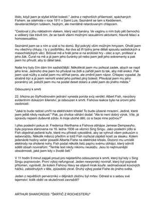 líbilo, když jsem je slyšel křičet bolestí." Jedna z nejhorších příšemostí, spáchaných
Fishem, se odehrála v roce 1911 v Saint Luis. Seznámil se tam s Keddenem,
devatenáctiletým tulákem, hezkým, ale mentálně retardovaným chlapcem.
"Cestoval z jihu nákladním vlakem, který vezl banány. Ve vagónu s ním bylo pět černochů
a veškerý čas trávili tím, že se bavili všemi možnými sexuálními aktivitami, hlavně felací a
homosexualitou.
Seznámil jsem se s ním a vzal si ho domů. Byl pokrytý vším možným hmyzem. Oholil jsem
mu všechny chlupy, i ty z podbřišku. Asi dva až tři týdny jsme dělali spoustu sadistických a
masochistických věcí. Bičoval mě a hráli jsme si na erotické hry - otec a syn, profesor a
jeho žák. Čural na mě a já jsem jeho čuránky pil nebo jsem jedl jeho exkrementy a pak
jsem ho přinutil, aby to dělal také.
Naše hry byly čím dám tím sadističtější. Několikrát jsem mu pořezal zadek, abych se napil
jeho krve. Jednoho dne jsem ho přivázal na židli a zařídil jsem to tak, aby měl erekci. Pak
jsem vzal nůžky a začal jsem mu stříhat penis, ale změnil jsem názor. Chlapec vypadal, že
strašně trpí a já jsem nemohl snést jeho pohled plný bolesti. Převázal jsem mu jeho
poraněný úd, položil jsem mu na postel deset dolarů a utekl jsem do jiného města."
Odsouzený k smrti
22. března po čtyřhodinovém jednání vynesla porota svůj verdikt: Albert Fish, navzdory
evidentním důkazům šílenství, je odsouzen k smrti. Fishova reakce byla na úrovni jeho
osobnosti:
"Jaká to bude radost umřít na elektrickém křesle! To bude úžasné mrazení. Jediné, které
jsem ještě nikdy nezkusil." Pak, po chvilce váhání dodal: "Ale to není dobrý výrok. Víte, já
opravdu nejsem duševně zdráv. A moje ubohé děti, co si beze mne počnou?"
I přes poslední pokus dr. Frederica Werthama a Fishova obhájce Jamese Dempseyho,
byla poprava stanovena na 16. ledna 1936 ve věznici Sing Singu. Jako poslední jídlo si
Fish objednal pečené kuře, které mu přinesli vykostěné, aby se vyhnuli všem pokusům o
sebevraždu. Několik měsíců předtím si totiž Fish rozřezal zápěstí kostí ze steaku. Kolem
jedenácté hodiny večer posadili Alberta Fishe na elektrické křeslo. Dozorci mu umístili
elektrody na oholené nohy. Fish podal několik listů papíru svému obhájci, který odmítl
sdělit obsah novinářům: "Tenhle text nikdy nikomu neukážu. Jsou to nejhnusnější
obscénnosti, jaké jsem kdy v životě četl."
V 11 hodin 9 minut zapjali proud pro nejstaršího odsouzence k smrti, který byl kdy v Sing
Singu popravován. První výboj nefungoval. Jeden newyorský novinář, který byl popravě
přítomen, vyprávěl, že kolem Fishovy hlavy se objevil mrak kouře: sedmadvacet kovových
háčků, zabodnutých v těle, způsobilo zkrat. Druhý výboj poslal Fishe do jiného světa.
Jeden z největších perverzníků v dějinách zločinu byl mrtev. Odnesl si s sebou své
tajemství: kolik obětí ve skutečnosti zavraždil?
ARTHUR SHAWCROSS: "ŠKRTIČ Z ROCHESTERU"
 