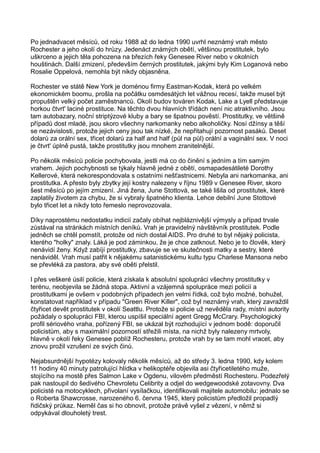 Po jednadvacet měsíců, od roku 1988 až do ledna 1990 uvrhl neznámý vrah město
Rochester a jeho okolí do hrůzy. Jedenáct známých obětí, většinou prostitutek, bylo
uškrceno a jejich těla pohozena na březích řeky Genesee River nebo v okolních
houštinách. Další zmizení, především černých prostitutek, jakými byly Kim Loganová nebo
Rosalie Oppelová, nemohla být nikdy objasněna.
Rochester ve státě New York je doménou firmy Eastman-Kodak, která po velkém
ekonomickém boomu, prošla na počátku osmdesátých let vážnou recesí, takže musel být
propuštěn velký počet zaměstnanců. Okolí budov továren Kodak, Lake a Lyell představuje
horkou čtvrt' laciné prostituce. Na těchto dvou hlavních třídách není nic atraktivního. Jsou
tam autobazary, noční striptýzové kluby a bary se špatnou pověstí. Prostitutky, ve většině
případů dost mladé, jsou skoro všechny narkomanky nebo alkoholičky. Nosí džínsy a těší
se nezávislosti, protože jejich ceny jsou tak nízké, že nepřitahují pozornost pasáků. Deset
dolarů za orální sex, třicet dolarů za half and half (půl na půl) orální a vaginální sex. V noci
je čtvrt' úplně pustá, takže prostitutky jsou mnohem zranitelnější.
Po několik měsíců policie pochybovala, jestli má co do činění s jedním a tím samým
vrahem. Jejich pochybnosti se týkaly hlavně jedné z obětí, osmapadesátileté Dorothy
Kellerové, která nekorespondovala s ostatními nešťastnicemi. Nebyla ani narkomanka, ani
prostitutka. A přesto byly zbytky její kostry nalezeny v říjnu 1989 v Genesee River, skoro
šest měsíců po jejím zmizení. Jiná žena, June Stottová, se také lišila od prostitutek, které
zaplatily životem za chybu, že si vybraly špatného klienta. Lehce debilní June Stottové
bylo třicet let a nikdy toto řemeslo neprovozovala.
Díky naprostému nedostatku indicií začaly obíhat nejbláznivější výmysly a případ trvale
zůstával na stránkách místních deníků. Vrah je pravidelný návštěvník prostitutek. Podle
jedněch se chtěl pomstít, protože od nich dostal AIDS. Pro druhé to byl nějaký policista,
kterého "holky" znaly. Láká je pod záminkou, že je chce zatknout. Nebo je to člověk, který
nenávidí ženy. Když zabíjí prostitutky, zbavuje se ve skutečnosti matky a sestry, které
nenáviděl. Vrah musí patřit k nějakému satanistickému kultu typu Charlese Mansona nebo
se převléká za pastora, aby své oběti přelstil.
I přes veškeré úsilí policie, která získala k absolutní spolupráci všechny prostitutky v
terénu, neobjevila se žádná stopa. Aktivní a vzájemná spolupráce mezi policií a
prostitutkami je ovšem v podobných případech jen velmi řídká, což bylo možné, bohužel,
konstatovat například v případu "Green River Killer", což byl neznámý vrah, který zavraždil
čtyřicet devět prostitutek v okolí Seattlu. Protože si policie už nevěděla rady, místní autority
požádaly o spolupráci FBI, kterou uspíšil speciální agent Gregg McCrary. Psychologický
profil sériového vraha, pořízený FBI, se ukázal být rozhodující v jednom bodě: doporučil
policistům, aby s maximální pozorností střežili místa, na nichž byly nalezeny mrtvoly,
hlavně v okolí řeky Genesee poblíž Rochesteru, protože vrah by se tam mohl vracet, aby
znovu prožil vzrušení ze svých činů.
Nejabsurdnější hypotézy kolovaly několik měsíců, až do středy 3. ledna 1990, kdy kolem
11 hodiny 40 minuty patrolující hlídka v helikoptéře objevila asi čtyřicetiletého muže,
stojícího na mostě přes Salmon Lake v Ogdenu, vilovém předměstí Rochesteru. Podezřelý
pak nastoupil do šedivého Chevroletu Celibrity a odjel do wedgewoodské zotavovny. Dva
policisté na motocyklech, přivolaní vysílačkou, identifikovali majitele automobilu: jednalo se
o Roberta Shawcrosse, narozeného 6. června 1945, který policistům předložil propadlý
řidičský průkaz. Neměl čas si ho obnovit, protože právě vyšel z vězení, v němž si
odpykával dlouholetý trest.
 