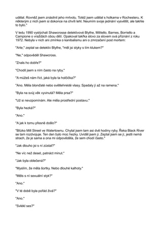 udělal. Rovněž jsem znásilnil jeho mrtvolu. Totéž jsem udělal s holkama v Rochesteru. K
některým z nich jsem si dokonce na chvíli lehl. Neumím svoje jednání vysvětlit, ale takhle
to bylo."
V ledu 1990 vyslýchali Shawcrosse detektivové Blythe, Militello, Barnes, Borriello a
Campione o vraždách obou dětí. Opakoval takřka slovo za slovem svá přiznání z roku
1972. Nebyla v nich ani zmínka o kanibalismu ani o zmrzačení post mortem:
"Arte," zeptal se detektiv Blythe, "měl jsi styky s tím klukem?"
"Ne," odpověděl Shawcross.
"Znals ho dobře?"
"Chodil jsem s ním často na ryby."
"A můžeš nám říct, jaká byla ta holčička?"
"Ano. Měla blonďaté nebo světlehnédé vlasy. Spadaly jí až na ramena."
"Byla na svůj věk vyvinutá? Měla prsa?"
"Už si nevzpomínám. Ale měla prostřední postavu."
"Byla hezká?"
"Ano."
"A jak k tomu přesně došlo?"
"Blízko Mill Street ve Watertownu. Chytal jsem tam asi dvě hodiny ryby. Řeka Black River
se tam rozdvojuje. Ten den bylo moc hezky. Uviděl jsem ji. Zeptal jsem se jí, jestli nemá
strach, že je sama a ona mi odpověděla, že sem chodí často."
"Jak dlouho jsi s ní zůstal?"
"Ne víc než deset, patnáct minut."
"Jak byla oblečená?"
"Myslím, že měla šortky. Nebo dlouhé kalhoty."
"Měls s ní sexuální styk?"
"Ano."
"V té době byla pořád živá?"
"Ano."
"Svlékl ses?"
 