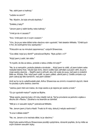 "Ne, stáhl jsem si kalhoty."
"Ležela na zemi?"
"Ne. Myslím, že byla ohnutá dopředu."
"Svlékls jí šaty?"
"Jenom jsem jí stáhl šortky nebo kalhoty."
"Vnikl jsi do ní zezadu?"
"Ano. Vnikl jsem do ní svým ocasem."
"Vím, že je pro tebe těžké tohle všechno nám vyprávět," řekl detektiv Militello. "Chtěl bych
ti říct, že oceňujeme tvou spolupráci."
"Pokouším se na minulost zapomenout," vzdychl Shawcross.
"Cos dělal, když jsi ji škrtil?" pokračoval Blythe. "Byls pořád v ní?"
"Když jsem ji zabil, tak stála."
"A myslíš, že šla za tebou, protože s tebou chtěla mít styk?"
"Ne, to si nemyslím, protože plakala a krvácela ... Když jsem to viděl, už jsem kolem sebe
neslyšel žádný hluk. Všude bylo ticho. Denní světlo bylo zářivější a já jsem věřil, že je to
moje sestra Jeannie ... Nejdřív jsem ji přinutil, aby mě vzala do pusy, než jsem ji znásilnil.
Bála se. Křičela. Pak, když jsem viděl, co jsem udělal, uškrtil jsem ji. Světlo zmizelo a já
jsem zakryl její tělo kamením, než jsem odešel."
Aniž se ho na to vyšetřovatelé ptali, Arthur Shawcross se zmínil o incestních stycích, které
ho poutaly s jeho sestrou Jeannie:
"Jednou jsem řekl své matce, že moje sestra a já nejsme jen sestra a bratr."
"Co jsi vyprávěl matce?" zeptal se Blythe.
"Moje sestra Jeannie byla o tři roky mladší než já. Teď je provdaná za jednoho vojáka a
dlouho žili v Řecku." Zaváhal a na okamžik se odmlčel.
"Měl jsi s ní sexuální styky?" pokračoval Militello.
"Ne. Jenom jsem ji lízal a hladil. Trvalo to tři roky, dokud jí nebylo sedmnáct."
"A ona ti dělala totéž?"
"Ne, ne. Jenom si to nechala dělat, to je všechno."
Když byla sestra Arthura Shawcrosse později vyslýchána, důrazně popřela, že by měla se
svým bratrem sexuální styky.
 