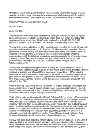 Orientální sériové vrahy, jako byl Charles Ng, nebo vrahy indiánského původu můžeme
spočítat na prstech jedné ruky, a proto se v následující tabulce neobjevují. Co se týče
pohlaví sériových vrahů, porovnejme procenta s obyčejnými vrahy. Tady je tabulka:
POHLAVÍ VRAZI (obecné) SÉRIOVÍ VRAZI
Muži 87% 89%
Ženy 13% 11%
Jiný srovnávací prvek mezi vrahy všeobecně a sériovými vrahy zvlášť, spočívá v jejich
způsobech zabíjení. Je všeobecně známo, že v roce 1990 byly v USA tři vraždy z pěti
spáchány střelnou zbraní, tedy 12 847 vražd z celkového počtu 20 045. Ve 3 393
případech nemohla být zbraň určena, například pro příliš pokročilý rozklad těla ...
Ve srovnání s vrahem všeobecným, který používá především střelnou zbraň, sériový vrah
dává přednost kontaktu se svou obětí. Používá nůž, škrtí nebo ubijí svou oběť nějakým
předmětem. Protože sériový vrah zabíjí opakovaně, mění někdy svou metodu, čehož si
můžeme všimnout zejména u psychotiků, kteří nepřipravují svůj zločin předem a
improvizují na místě. Tento fakt se projevuje ve statistikách sloučením přirozených zbraní
a střelných zbraní. Ženy, které zabíjejí v sérii, jsou méně násilné než muži a mají
pozoruhodnou slabost pro jed (45%), což je oblíbená zbraň "černých vdov" a
"ošetřovatelek smrti".
Sériový vrah, který spáchá svůj první zločin je mladý muž ve věku kolem 27 let. 71%
sériových vrahů spáchalo svůj první zločin před 30 rokem svého života. Na rozdíl od všech
ostatních vrahů je to spíš běloch (83%) a útočí především na ženy (v 65%), pokud je
heterosexuál. Vraždí své oběti v daném teritoriu, ve městě nebo ve státě, který je blízko
jeho bydlišti v 63% případů (u žen 51%); je kočovník a vraždí kdekoliv na území USA v
29% případů (u žen 20%) a konečně vraždí doma nebo v místě svého pracoviště v 8%
případů (u žen 29%).
V letech 1900 až 1960 policie objevila v průměru 1,7 případů sériových vrahů ročně. Na
konci šedesátých let to bylo 5 nových případů ročně, v sedmdesátých letech 14 nových
případů ročně. V osmdesátých letech dva nové případy každý měsíc, tedy 24 ročně. Od
tohoto čísla existuje 36 nových sériových vrahů ročně.
Velká většina vražd se dá snadno identifikovat. Policie vyřeší tyto případy během několika
hodin nebo dnů. Oběti mají většinu času styky se svými vrahy. To platí také pro masové
vrahy, kteří jsou skoro vždycky zatčeni nebo zabiti jako James Oliver Huberty, autor
masakru v červenci 1984 v obchodě McDonald v San Ysidro, který stál život jednadvaceti
obětí, nepočítaje další devatenáct zraněných. Tito zabijáci se chovají víc psychoticky, než
sérioví vrazi a byli často a několikrát za sebou internováni, než spáchali svá krveprolití.
Existuje rovněž menší počet sériových vrahů psychotiků, jejichž počet činí asi 5% z
celkového množství, jako byli Herbert Mullin, Richard Chase, Joseph Kallinger, Gary
Schaefer, Melissa Norrisová, Nathan Trupp, Edward Leonski nebo Ed Gein.
Sériový vrah často touží zabíjet už několik let před svým prvním zločinem - a jeho vzhled
vzbuzuje důvěru. Ve většině případů sériových vrahů nepsychotiků, oběti své budoucí
vrahy následovali dobrovolně. Tak například Ted Bundy předstíral, že má zlomenou ruku a
prosil mladé ženy, aby mu pomohli řídit jeho volkswagen. Tento typ vraha také využívá
 