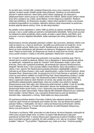 Co se týče obou mrtvých dětí, prokázal Shawcross znovu svou mazanost. Uzavřel
obchod, na který soudní činitelé neměli nikdy přistoupit. Výměnou za svá dobrovolná
přiznání k oběma zločinům, které žádný přímý důkaz nespojoval, byl odsouzen k
pětadvaceti letům vězení pouze za vraždu Karen Ann Hillové. Žádné soudní stíhání nebylo
proti němu zahájeno pro vraždu Jacka Blakea, kromě chlapcova znásilnění. Rodičům
obětí bylo přislíbeno, že Shawcross nevyjde z vězení před vypršením trestu a že komise,
pověřená propouštěním na svobodu, takového zločince nikdy neosvobodí na podmínku,
protože spáchal takové zločiny. Víme, že slib nebyl dodržen.
Na začátku onoho odpoledne 3. ledna 1990 se policie se zájmem dověděla, že Shawcross
pracuje v noci a vyrábí saláty pro jednoho rochesterského lahůdkáře. Tento prvek souvisel
se svědectvím jedné prostitutky, která uvedla, že jeden z jejích klientů, jistý Mitch, jenž
pracoval v noci pro nějakého lahůdkáře, došel uspokojení jen tehdy, předstírala-li, že je
mrtvá.
Shawcrossovo chování připadalo policistům zvláštní. Byl vyrovnaný, dobrácký, klidný a jen
málo se staral o to, z čeho je obviňován. Vysvětlil svou přítomnost na mostě tím, že se
chtěl po obědě vyčurat. Nikdo tomu nevěřil. Navštěvoval ta místa ve dne příliš často.
Navíc se most nacházel jen pět kilometrů od zotavovny Wedgewood, kde by si býval mohl
ulevit. Policie se domnívala, že Shawcross se chodil na most dívat na mrtvolu, aby mohl
znovu prožít vzrušení z vraždy a cítit silné uspokojení. Možná tam i onanoval.
Ve 13 hodin 30 minut dal Shawcross policistům svůj souhlas k prohlídce auta. Pak ho
odvezli domů a začali ho sledovat. Během noci a dopoledne 4. ledna pokračovala policie
ve vyšetřování. Inspektoři se vydali do "horkých" čtvrtí Rochesteru kolem Lyell a Lake
Avenues. Znovu tam vyslýchali prostitutky, ale tentokrát byli vybaveni Shawcrossovou
fotografií. Mnohé dívky v něm poznaly stálého hosta Mitche, který měl problémy s erekcí.
Jedna z nich, Jeanne Van Nostrandová poskytla policistům nejdůležitější svědectví:
milovala se se Shaw-crossem v jeho autě, zaparkovaném v parku Durand Eastman, blízko
Genesee River. Shawcross jí řekl, že pracuje pro G & G Food Service a vyprávěl jí, jak se
zranil na noze během neštěstí na mostě Driving Park. Nosil ortopedickou protézu z umělé
hmoty. Během sexuálního styku Van Nostrandová tiskla k Shawcrossově protéze nůž,
který z opatrnosti nosila ke všem klientům od chvíle, kdy začala vlna zločinů. Všimla si
zaměřeného teleskopického dalekohledu, který byl umístěn mezi předními sedadly
Shawcrossova auta. Než odjel, dal ji Shawcross pytel brambor a jablek. O pár dní později,
čtvrtý listopadový čtvrtek, při Svátku díkůvzdání Jeanne Van Nostrandová poznala
Shawcrosse kolem druhé hodiny v noci v doprovodu jiné prostitutky, Elisabeth Gibsonové.
Dívka měla na sobě růžový kabát. Policie objevila tělo Elisabeth Gibsonové jen o jedenáct
hodin později v okrese Wayne. Lak z karoserie Shawcrossova auta byl identický s
úlomkem laku, nalezeného u mrtvoly. Totéž platilo pro stopy pneumatik.
Při podrobné prohlídce šedého Chevroletu Celibrity byla nalezena náušnice, patřící June
Cicerové, jejíž mrtvola se nacházela pod mostem ten den, kdy byl Shawcross spatřen
policejní hlídkou v helikoptéře. Od rána 4. ledna byl Shawcross konfrontován s těmito
novými důkazy. Přesně ve 13 hodin 08 minut přiznal, že zabil Elisabeth Gibsonovou,
kterou znal pod jménem Theresa:
"Znal jsem ji od března 1989, pracovala na Lake Avenue. Ke konci listopadu nastoupila do
mého auta a já jsem přejel most, ve směru na Upper Falls Boulevard a pak jsem
pokračoval na Saint Paul. V okrese Wayne jsem zaparkoval za jedním činžákem. Chvíli
jsme si povídali a já jsem jí vyprávěl, že mám problémy s tím, aby se mi postavil. "Žádnej
problém," řekla mi. "To já zařídím." Zeptal jsem se jí, kolik za to chce. "Uvidíme později,"
 