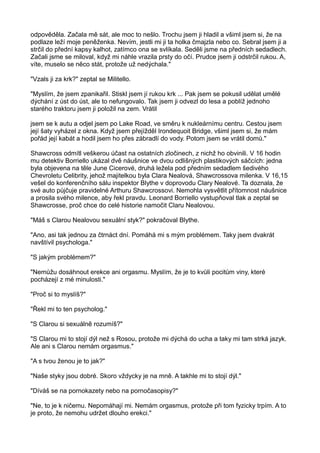 odpověděla. Začala mě sát, ale moc to nešlo. Trochu jsem ji hladil a všiml jsem si, že na
podlaze leží moje peněženka. Nevím, jestli mi ji ta holka čmajzla nebo co. Sebral jsem ji a
strčil do přední kapsy kalhot, zatímco ona se svlíkala. Seděli jsme na předních sedadlech.
Začali jsme se miloval, když mi náhle vrazila prsty do očí. Prudce jsem ji odstrčil rukou. A,
víte, muselo se něco stát, protože už nedýchala."
"Vzals ji za krk?" zeptal se Militello.
"Myslím, že jsem zpanikařil. Stiskl jsem jí rukou krk ... Pak jsem se pokusil udělat umělé
dýchání z úst do úst, ale to nefungovalo. Tak jsem ji odvezl do lesa a poblíž jednoho
starého traktoru jsem ji položil na zem. Vrátil
jsem se k autu a odjel jsem po Lake Road, ve směru k nukleárnímu centru. Cestou jsem
její šaty vyházel z okna. Když jsem přejížděl Irondequoit Bridge, všiml jsem si, že mám
pořád její kabát a hodil jsem ho přes zábradlí do vody. Potom jsem se vrátil domů."
Shawcross odmítl veškerou účast na ostatních zločinech, z nichž ho obvinili. V 16 hodin
mu detektiv Borriello ukázal dvě náušnice ve dvou odlišných plastikových sáčcích: jedna
byla objevena na těle June Cicerové, druhá ležela pod předním sedadlem šedivého
Chevroletu Celibrity, jehož majitelkou byla Clara Nealová, Shawcrossova milenka. V 16,15
vešel do konferenčního sálu inspektor Blythe v doprovodu Clary Nealové. Ta doznala, že
své auto půjčuje pravidelné Arthuru Shawcrossovi. Nemohla vysvětlit přítomnost náušnice
a prosila svého milence, aby řekl pravdu. Leonard Borriello vystupňoval tlak a zeptal se
Shawcrosse, proč chce do celé historie namočit Claru Nealovou.
"Máš s Clarou Nealovou sexuální styk?" pokračoval Blythe.
"Ano, asi tak jednou za čtrnáct dní. Pomáhá mi s mým problémem. Taky jsem dvakrát
navštívil psychologa."
"S jakým problémem?"
"Nemůžu dosáhnout erekce ani orgasmu. Myslím, že je to kvůli pocitům viny, které
pocházejí z mé minulosti."
"Proč si to myslíš?"
"Řekl mi to ten psycholog."
"S Clarou si sexuálně rozumíš?"
"S Clarou mi to stojí dýl než s Rosou, protože mi dýchá do ucha a taky mi tam strká jazyk.
Ale ani s Clarou nemám orgasmus."
"A s tvou ženou je to jak?"
"Naše styky jsou dobré. Skoro vždycky je na mně. A takhle mi to stojí dýl."
"Díváš se na pornokazety nebo na pornočasopisy?"
"Ne, to je k ničemu. Nepomáhají mi. Nemám orgasmus, protože při tom fyzicky trpím. A to
je proto, že nemohu udržet dlouho erekci."
 