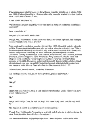 Shawcross požadoval přítomnost své ženy Rose a inspektor Militello pro ni odešel. Vrátil
se v 16,28. Podobně jako Clara, i Rose prosila svého manžela, aby řekl pravdu a že ať se
stane cokoliv, ona zůstane při něm.
"Co se stalo?" zeptala se ho.
"Vzpomínáš si, jak jsem se jednou večer vrátil domů a měl jsem škrábance na obličeji a
kolem očí?"
"Ano, vzpomínám si."
"Byl jsem přinucen ublížit jedné dívce."
"Poslyš, Arte," řekl Militello. "Chtěls vidět svou ženu a my jsme ti ji přivedli. Teď bude pro
všechny nejlepší, když řekneš pravdu."
Rose objala svého manžela a opustila místnost. Bylo 16,39. Okamžitě po jejím odchodu
požádal Shawcross detektiva Barnese, aby mu ukázal fotografie zmizelých žen. William
Barnes mu podal zvětšeniny a požádal ho, aby ukázal na ty, které zavraždil. Shawcross
udělal z fotografií dvě hromádky. Na levou hromádku položil fotografie Elisabeth
Gibsonové, Dorothy Blackburnové, June Stottové, Patty Ivesové, June Cicerové, Frances
Brownové, Darlene Trippiové, Marie Welchové a Anny Steffenové. Dlouho váhal nad
fotografií černé prostitutky Felicie Stephensové, kterou nakonec odmítl zařadit do
seznamu svých obětí. Shawcross se kompletně doznal k deseti vraždám, ale tvrdohlavě
odmítal přiznat svou vinu na vraždě Felicie Stephensové, ačkoliv její uškrcená mrtvola
byla nalezena vedle těl June Cicerové a Dorothy Blackburnové. Bylo 21,05.
"S černoškama jsem nic neměl," vztekal se Shawcross.
"Ale přesto jsi někomu říkal, že jim dáváš přednost, protože dobře kouří."
"Ne."
"Nikdy?"
"Ne."
Vzpomínáš si na rozhovor, který jsi vedl posledního listopadu s Clarou Nealovou a jejím
synem Robertem Lee?"
"Ne."
"Byl jsi u ní a řekl jsi Clare, že máš rád, když ti ho černé holky kouří, protože mají tlusté
rty."
"Ne. To jsem já neřekl. S černoškama jsem si nic nezačínal."
"Poslyš, Arte," řekl Borriello, "chovali jsme se k tobě slušně. Vím, že tě trápí myšlenka, že
by se Rose dověděla, žes měl něco s černoškou ..."
"Ani od tebe nechceme, abys podepsal přiznání," řekl Campione. "Ale musíme vědět
 