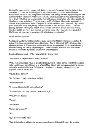 Zbytek těla jsem strčil do mraveniště. Zatímco jsem si připravoval jídlo, ta druhá holka
omdlela a počurala se. Znásilnil jsem ji, ale předtím jsem ji přinutil, aby mě kouřila.
Nerozuměla, co od ní chci, ale její tělo rozumělo. Pak jsem ji odvázal a připoutal jsem ji ke
dvěma menším stromkům. Vrátil jsem se k jídlu a nabrousil jsem si nůž, zatímco jsem se
na ni díval. Několikrát po sobě omdlela. Pomaličku jsem ji rozřízl od krku až po podbřišek.
Křičela a posrala se hrůzou. Vzal jsem svou M-16, uřízl jsem jí bradavku a nacpal ji do
hlavně, aby výstřel nebyl slyšet. Pak jsem jí zamířil na čelo a stiskl kohoutek. Její mrtvolu
jsem pověsil za nohy. Pak jsem ji zmrzačil jako se to dělá s krávou. Proč? O pár dní
později jsem řekl některým z našich mužů, aby se tam vydali a vzali zbraně a munici.
Všechno spálili, ale hlavy tam nechali. Vietnamci se už nikdy nevrátili. Jsou pověrčiví.
Mučili nás, tak proč bychom my nemohli udělat něco podobného?"
Shawcrossova přiznání
Následující vylíčení vražd je vyňato ze dvou policejních hlášení, které nesou datum 4.
ledna 1990 (New York State Police - Henrietta - Cas č. 90-004 až 007 - 62 stran; dále z
výslechu Arthura J. Shawcrosse, nahraného ve čtvrtém poschodí Public Safety Building,
Monroe County, 79 stran), stejně tak jako z videozáznamů, které mi poskytl Charles
Siragusa, prokurátor z procesu s Arthurem Shawcrossem.
Dorothy Blackburnová • 27 let - zavražděná v únoru 1988
"Vzpomínáš si na první holku, kterou jsi zabil?"
"Ano," řekl Shawcross. "Byla to Dorothy Blackburnová. Potkal jsem ji v Tent City, na Lake
nebo Lyell Avenu. Namířil jsem si to k West Main Street, kde jsem zaparkoval na jednom
parkovišti u velkých činžáků. Začali jsme ... Vzala mi ho do pusy, ale nevím co ji to
popadlo, protože mě kousla."
"Kousla tě do penisu?"
"Jo. Byl jsem vzteklý, a tak jsem ji uškrtil."
"Kolik bylo hodin?"
"K večeru. Kolem šesté, sedmé hodiny."
"Souhlasil jsi s tím, že jí zaplatíš za sexuální styk?"
"Ano. Dvacet dolarů."
"Za co?"
"Za kouření."
"Jenom za kouření?"
"Ano."
"Byla svlečená nebo ne?"
"Byla úplně nahá a řekla mi, že se potom pomilujeme. Odpověděl jsem, že si o tom
 