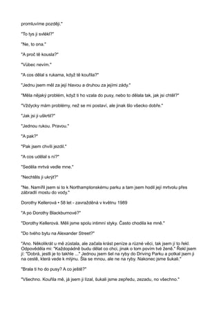 promluvíme později."
"To tys ji svlékl?"
"Ne, to ona."
"A proč tě kousla?"
"Vůbec nevím."
"A cos dělal s rukama, když tě kouřila?"
"Jednu jsem měl za její hlavou a druhou za jejími zády."
"Měla nějaký problém, když ti ho vzala do pusy, nebo to dělala tak, jak jsi chtěl?"
"Vždycky mám problémy, než se mi postaví, ale jinak šlo všecko dobře."
"Jak jsi ji uškrtil?"
"Jednou rukou. Pravou."
"A pak?"
"Pak jsem chvíli jezdil."
"A cos udělal s ní?"
"Seděla mrtvá vedle mne."
"Nechtěls ji ukrýt?"
"Ne. Namířil jsem si to k Northamptonskému parku a tam jsem hodil její mrtvolu přes
zábradlí mostu do vody."
Dorothy Kellerová • 58 let - zavražděná v květnu 1989
"A po Dorothy Blackburnové?"
"Dorothy Kellerová. Měli jsme spolu intimní styky. Často chodila ke mně."
"Do tvého bytu na Alexander Street?"
"Ano. Několikrát u mě zůstala, ale začala krást peníze a různé věci, tak jsem jí to řekl.
Odpověděla mi: "Každopádně budu dělat co chci, jinak o tom povím tvé ženě." Řekl jsem
jí: "Dobrá, jestli je to takhle ..." Jednou jsem šel na ryby do Driving Parku a potkal jsem ji
na cestě, která vede k mlýnu. Šla se mnou, ale ne na ryby. Nakonec jsme šukali."
"Brala ti ho do pusy? A co ještě?"
"Všechno. Kouřila mě, já jsem ji lízal, šukali jsme zepředu, zezadu, no všechno."
 