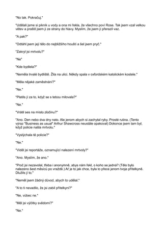 "No tak. Pokračuj."
"Udělali jsme si piknik u vody a ona mi řekla, že všechno poví Rose. Tak jsem vzal velkou
větev a praštil jsem ji ze strany do hlavy. Myslím, že jsem jí přerazil vaz.
"A pak?"
"Odtáhl jsem její tělo do nejbližšího houští a šel jsem pryč."
"Zakryl jsi mrtvolu?"
"Ne"
"Kde bydlela?"
"Neměla trvalé bydliště. Žila na ulici. Někdy spala v oxfordském katolickém kostele."
"Měla nějaké zaměstnání?"
"Ne."
"Platils jí za to, když se s tebou milovala?"
"Ne."
"Vrátil ses na místo zločinu?"
"Ano. Den nebo dva dny nato. Ale jenom abych si zachytal ryby. Prosté rutina. (Tento
výraz "Business as usual" Arthur Shawcross neustále opakoval) Dokonce jsem tam byl,
když policie našla mrtvolu."
"Vyslýchala tě policie?"
"Ne."
"Viděl jsi reportáže, oznamující nalezení mrtvoly?"
"Ano. Myslím, že ano."
"Proč jsi nezavolal, třeba i anonymně, abys nám řekl, o koho se jedná? (Tělo bylo
nalezeno šest měsíců po vraždě.) Ať je to jak chce, byla to přece jenom tvoje přítelkyně.
Dlužils jí to."
"Neměl jsem žádný důvod, abych to udělal."
"A to ti nevadilo, že jsi zabil přítelkyni?"
"Ne, vůbec ne."
"Měl jsi výčitky svědomí?"
"Ne."
 