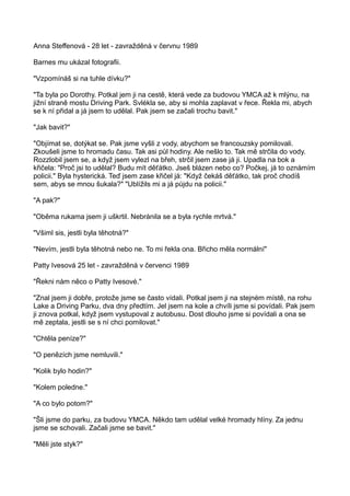 Anna Steffenová - 28 let - zavražděná v červnu 1989
Barnes mu ukázal fotografii.
"Vzpomínáš si na tuhle dívku?"
"Ta byla po Dorothy. Potkal jem ji na cestě, která vede za budovou YMCA až k mlýnu, na
jižní straně mostu Driving Park. Svlékla se, aby si mohla zaplavat v řece. Řekla mi, abych
se k ní přidal a já jsem to udělal. Pak jsem se začali trochu bavit."
"Jak bavit?"
"Objímat se, dotýkat se. Pak jsme vyšli z vody, abychom se francouzsky pomilovali.
Zkoušeli jsme to hromadu času. Tak asi půl hodiny. Ale nešlo to. Tak mě strčila do vody.
Rozzlobil jsem se, a když jsem vylezl na břeh, strčil jsem zase já ji. Upadla na bok a
křičela: "Proč jsi to udělal? Budu mít děťátko. Jseš blázen nebo co? Počkej, já to oznámím
policii." Byla hysterická. Teď jsem zase křičel já: "Když čekáš děťátko, tak proč chodíš
sem, abys se mnou šukala?" "Ublížils mi a já půjdu na policii."
"A pak?"
"Oběma rukama jsem ji uškrtil. Nebránila se a byla rychle mrtvá."
"Všiml sis, jestli byla těhotná?"
"Nevím, jestli byla těhotná nebo ne. To mi řekla ona. Břicho měla normální"
Patty Ivesová 25 let - zavražděná v červenci 1989
"Řekni nám něco o Patty Ivesové."
"Znal jsem ji dobře, protože jsme se často vídali. Potkal jsem ji na stejném místě, na rohu
Lake a Driving Parku, dva dny předtím. Jel jsem na kole a chvíli jsme si povídali. Pak jsem
ji znova potkal, když jsem vystupoval z autobusu. Dost dlouho jsme si povídali a ona se
mě zeptala, jestli se s ní chci pomilovat."
"Chtěla peníze?"
"O penězích jsme nemluvili."
"Kolik bylo hodin?"
"Kolem poledne."
"A co bylo potom?"
"Šli jsme do parku, za budovu YMCA. Někdo tam udělal velké hromady hlíny. Za jednu
jsme se schovali. Začali jsme se bavit."
"Měli jste styk?"
 