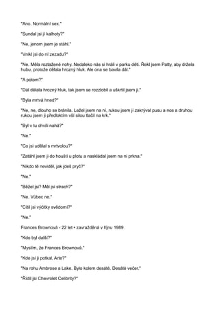 "Ano. Normální sex."
"Sundal jsi jí kalhoty?"
"Ne, jenom jsem je stáhl."
"Vnikl jsi do ní zezadu?"
"Ne. Měla roztažené nohy. Nedaleko nás si hráli v parku děti. Řekl jsem Patty, aby držela
hubu, protože dělala hrozný hluk. Ale ona se bavila dál."
"A potom?"
"Dál dělala hrozný hluk, tak jsem se rozzlobil a uškrtil jsem ji."
"Byla mrtvá hned?"
"Ne, ne, dlouho se bránila. Ležel jsem na ní, rukou jsem jí zakrýval pusu a nos a druhou
rukou jsem ji předloktím vší silou tlačil na krk."
"Byl v tu chvíli nahá?"
"Ne."
"Co jsi udělal s mrtvolou?"
"Zatáhl jsem ji do houští u plotu a naskládal jsem na ni prkna."
"Nikdo tě neviděl, jak jdeš pryč?"
"Ne."
"Běžel jsi? Měl jsi strach?"
"Ne. Vůbec ne."
"Cítil jsi výčitky svědomí?"
"Ne."
Frances Brownová - 22 let • zavražděná v říjnu 1989
"Kdo byl další?"
"Myslím, že Frances Brownová."
"Kde jsi ji potkal, Arte?"
"Na rohu Ambrose a Lake. Bylo kolem desáté. Desáté večer."
"Řídil jsi Chevrolet Celibrity?"
 