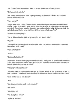 "Ne, Dodge Omni. Nastoupila a řekla mi, abych přejel most v Driving Parku."
"Diskutovali jste o tarifu?"
"Ne. Prostě nastoupila do auta. Zeptal jsem se jí: "Kolik chceš?" Řekla mi: "Uvidíme
později, až bude po tom."
"Kam jste jeli?"
"Přejeli jsme most, Upper Falls Boulevard a zaparkoval jsem na parkovišti za továrnou
Kodak. Chtěla třicet dolarů, a tak jsem jí je dal. Začali jsme se milovat francouzsky, pak
normálně. Sklopil jsem sedačky dozadu a ona kopla do řadící páky. Byl jsem vzteklý, tím
spíš, že to bylo Clarino auto. A tak jsem ji bil do krku, dokud neumřela."
"Svlékla si všechny šaty?"
"Ne, to já jsem ji svlékl. Měla už jen ponožky a ty jsem jí stáhl."
"A pak?"
"Seděla vedle mě na předním sedadle úplně nahá. Jel jsem do Seth Green Drive a tam
jsem zůstal chvíli v autě"
"Kolik bylo hodin?"
"Půlnoc."
"Co jsi udělal s tělem?"
"Hodil jsem ho ze skály. Když jsem se naklonil dolů, viděl jsem, že přistálo zadkem nahoru.
Všiml jsem si tetování. Bylo to něco jako "Kiss off". Pak jsem se zbavil jejích šatů a hodil
jsem je do jedné popelnice ve městě."
"Kde jsi přesně zaparkoval?"
"Na břehu řeky, na cestě, která ji přejíždí. Je to místo, kde si ve dne rybáři staví stolky. Ty
jsou vyrobené z dřevěných prken, která večer ukládají na břehu. Chodím tam dost často."
"Je to místo, kde se cítíš dobře?"
"Ano."
"Jak dlouho jsi zůstal sedět vedle mrtvoly?"
"Asi hodinu."
"Mluvil jsi s ní?"
"Ne. Byla přece mrtvá."
"Myslel jsi na něco?"
 