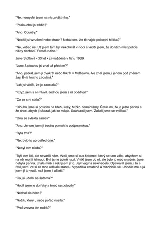 "Ne, nemyslel jsem na nic zvláštního."
"Poslouchal jsi rádio?"
"Ano. Country."
"Necítil jsi vzrušení nebo strach? Nebál ses, že tě najde policejní hlídka?"
"Ne, vůbec ne. Už jsem tam byl několikrát v noci a věděl jsem, že do těch míst policie
nikdy nechodí. Prostě rutina."
June Stottová - 30 let • zavražděná v říjnu 1989
"June Stottovou jsi znal už předtím?"
"Ano, potkal jsem ji dvakrát nebo třikrát v Midtownu. Ale znal jsem ji jenom pod jménem
Jay. Byla trochu zaostalá."
"Jak jsi věděl, že je zaostalá?"
"Když jsem s ní mluvil. Jednou jsem s ní obědval."
"Co se s ní stalo?"
"Dlouho jsme si povídali na břehu řeky, blízko cementárny. Řekla mi, že je ještě panna a
že chce, abych jí ukázal, jak se miluje. Souhlasil jsem. Začali jsme se svlékat."
"Ona se svlékla sama?"
"Ano. Jenom jsem jí trochu pomohl s podprsenkou."
"Byla tma?"
"Ne, bylo to uprostřed dne."
"Nebyl tam nikdo?"
"Byli tam lidi, ale nevadili nám. Vzali jsme si kus koberce, který se tam válel, abychom si
na něj mohli lehnout. Byli jsme úplně nazí. Vnikl jsem do ní, ale bylo to moc snadné: June
nebyla panna. Lhala mně a řekl jsem jí to. Její vagína nekrvácela. Opakoval jsem jí to a
řekl jsem, že si ze mne udělala srandu. Vypadala zmateně a rozzlobila se. Uhodila mě a já
jsem jí to vrátil, než jsem ji uškrtil."
"Co jsi udělal se šatama?"
"Hodil jsem je do řeky a hned se potopily."
"Nechal sis něco?"
"Nožík, který u sebe pořád nosila."
"Proč zrovna ten nožík?"
 