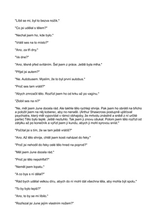 "Líbil se mi, byl to bezva nožík."
"Co jsi udělal s tělem?"
"Nechal jsem ho, kde bylo."
"Vrátil ses na to místo?"
"Ano, za tři dny."
"Ve dne?"
"Ano, těsně před svítáním. Šel jsem z práce. Ještě byla mlha."
"Přijel jsi autem?"
"Ne. Autobusem. Myslím, že to byl první autobus."
"Proč ses tam vrátil?"
"Abych zmrzačil tělo. Rozřízl jsem ho od krku až po vagínu."
"Zlobil ses na ni?"
"Ne, měl jsem June docela rád. Ale takhle tělo rychleji shnije. Pak jsem ho obrátil na břicho
a položil jsem na něj koberec, aby no nenašli. (Arthur Shawcross postupně ujišťoval
psychiatra, který měl vypovídat v rámci obhajoby, že mrtvolu znásilnil a snědl z ní určité
partie) Tělo bylo teplé. Ještě neztuhlo. Tak jsem ji znovu ošukal. Potom jsem tělo rozřízl od
zátylku až po konečník a vyřízl jsem jí kundu, abych ji mohl syrovou sníst."
"Počítal jsi s tím, že se tam ještě vrátíš?"
"Ano. Až tělo shnije, chtěl jsem kosti naházet do řeky."
"Proč jsi nehodil do řeky celé tělo hned na poprvé?"
"Měl jsem June docela rád."
"Proč jsi tělo nepohřbil?"
"Neměl jsem lopatu."
"A co bys s ní dělal?"
"Rád bych udělal velkou díru, abych do ní mohl dát všechna těla, aby mohla být spolu."
"To by bylo lepší?"
"Ano, to by se mi líbilo."
"Rozřezal jsi June jejím vlastním nožem?"
 