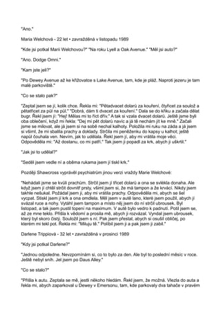 "Ano."
Maria Welchová - 22 let • zavražděná v listopadu 1989
"Kde jsi potkal Marii Welchovou?" "Na roku Lyell a Oak Avenue." "Měl jsi auto?"
"Ano. Dodge Omni."
"Kam jste jeli?"
"Po Dewey Avenue až ke křižovatce s Lake Avenue, tam, kde je pláž. Naproti jezeru je tam
malé parkoviště."
"Co se stalo pak?"
"Zeptal jsem se jí, kolik chce. Řekla mi: "Pětadvacet dolarů za kouření, čtyřicet za soulož a
pětatřicet za půl na půl." "Dobrá, dám ti dvacet za kouření." Dala se do křiku a začala dělat
bugr. Řekl jsem jí: "Hej! Mělas mi to říct dřív." A tak si vzala dvacet dolarů. Ještě jsme byli
oba oblečení, když mi řekla: "Dej mi pět dolarů navíc a já tě nechám jít ke mně." Začali
jsme se milovat, ale já jsem si na sobě nechal kalhoty. Položila mi ruku na záda a já jsem
si všiml, že mi sbalila prachy a doklady. Strčila mi peněženku do kapsy u kalhot; ještě
napůl čouhala ven. Nevím, jak to udělala. Řekl jsem jí, aby mi vrátila moje věci.
Odpověděla mi: "Až dostanu, co mi patří." Tak jsem ji popadl za krk, abych ji uškrtil."
"Jak jsi to udělal?"
"Seděl jsem vedle ní a oběma rukama jsem jí tiskl krk."
Později Shawcross vyprávěl psychiatrům jinou verzi vraždy Marie Welchové:
"Nehádali jsme se kvůli prachům. Strčil jsem jí třicet dolarů a ona se svlékla donaha. Ale
když jsem jí chtěl strčit dovnitř prsty, všiml jsem si, že má tampon a že krvácí. Nikdy jsem
takhle nešukal. Požádal jsem ji, aby mi vrátila prachy. Odpověděla mi, abych se šel
vycpat. Stiskl jsem jí krk a ona omdlela. Měl jsem v autě lano, které jsem použil, abych jí
svázal ruce a nohy. Vytáhl jsem tampon a místo něj jsem do ní strčil ubrousek. Byl
listopad, a tak jsem pustil topení na maximum. V autě bylo vedro k padnutí. Potil jsem se,
až ze mne teklo. Přišla k vědomí a prosila mě, abych ji rozvázal. Vyndal jsem ubrousek,
který byl skoro čistý. Souložil jsem s ní. Pak jsem přestal, abych si osušil obličej, po
kterém mi tekl pot. Řekla mi: "Miluju tě." Políbil jsem ji a pak jsem ji zabil."
Darlene Trippiová - 32 let • zavražděná v prosinci 1989
"Kdy jsi potkal Darlene?"
"Jednou odpoledne. Nevzpomínám si, co to bylo za den. Ale byl to poslední měsíc v roce.
Ještě nebyl sníh. Jel jsem po Daus Alley."
"Co se stalo?"
"Přišla k autu. Zeptala se mě, jestli někoho hledám. Řekl jsem, že možná. Vlezla do auta a
řekla mi, abych zaparkoval u Dewey v Emersonu, tam, kde parkovaly dva tahače v pravém
 