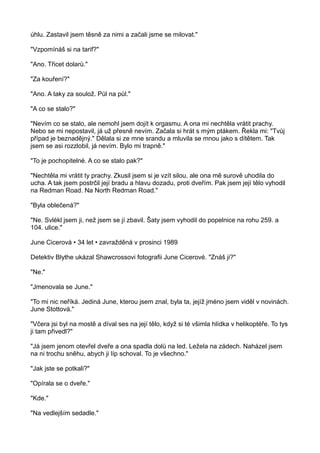 úhlu. Zastavil jsem těsně za nimi a začali jsme se milovat."
"Vzpomínáš si na tarif?"
"Ano. Třicet dolarů."
"Za kouření?"
"Ano. A taky za soulož. Půl na půl."
"A co se stalo?"
"Nevím co se stalo, ale nemohl jsem dojít k orgasmu. A ona mi nechtěla vrátit prachy.
Nebo se mi nepostavil, já už přesně nevím. Začala si hrát s mým ptákem. Řekla mi: "Tvůj
případ je beznadějný." Dělala si ze mne srandu a mluvila se mnou jako s dítětem. Tak
jsem se asi rozzlobil, já nevím. Bylo mi trapně."
"To je pochopitelné. A co se stalo pak?"
"Nechtěla mi vrátit ty prachy. Zkusil jsem si je vzít silou, ale ona mě surově uhodila do
ucha. A tak jsem postrčil její bradu a hlavu dozadu, proti dveřím. Pak jsem její tělo vyhodil
na Redman Road. Na North Redman Road."
"Byla oblečená?"
"Ne. Svlékl jsem ji, než jsem se jí zbavil. Šaty jsem vyhodil do popelnice na rohu 259. a
104. ulice."
June Cicerová • 34 let • zavražděná v prosinci 1989
Detektiv Blythe ukázal Shawcrossovi fotografii June Cicerové. "Znáš ji?"
"Ne."
"Jmenovala se June."
"To mi nic neříká. Jediná June, kterou jsem znal, byla ta, jejíž jméno jsem viděl v novinách.
June Stottová."
"Včera jsi byl na mostě a díval ses na její tělo, když si té všimla hlídka v helikoptéře. To tys
ji tam přivedl?"
"Já jsem jenom otevřel dveře a ona spadla dolů na led. Ležela na zádech. Naházel jsem
na ni trochu sněhu, abych ji líp schoval. To je všechno."
"Jak jste se potkali?"
"Opírala se o dveře."
"Kde."
"Na vedlejším sedadle."
 