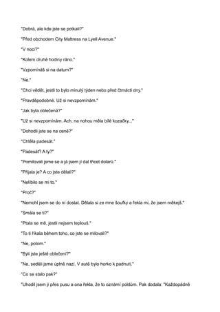 "Dobrá, ale kde jste se potkali?"
"Před obchodem City Mattress na Lyell Avenue."
"V noci?"
"Kolem druhé hodiny ráno."
"Vzpomínáš si na datum?"
"Ne."
"Chci vědět, jestli to bylo minulý týden nebo před čtrnácti dny."
"Pravděpodobné. Už si nevzpomínám."
"Jak byla oblečená?"
"Už si nevzpomínám. Ach, na nohou měla bílé kozačky..."
"Dohodli jste se na ceně?"
"Chtěla padesát."
"Padesát? A ty?"
"Pomilovali jsme se a já jsem jí dal třicet dolarů."
"Přijala je? A co jste dělali?"
"Nelíbilo se mi to."
"Proč?"
"Nemohl jsem se do ní dostat. Dělala si ze mne šoufky a řekla mi, že jsem měkejš."
"Smála se ti?"
"Ptala se mě, jestli nejsem teplouš."
"To ti říkala během toho, co jste se milovali?"
"Ne, potom."
"Byli jste ještě oblečení?"
"Ne, seděli jsme úplně nazí. V autě bylo horko k padnutí."
"Co se stalo pak?"
"Uhodil jsem ji přes pusu a ona řekla, že to oznámí poldům. Pak dodala: "Každopádně
 