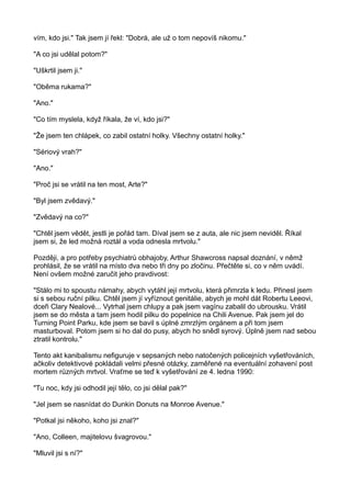 vím, kdo jsi." Tak jsem jí řekl: "Dobrá, ale už o tom nepovíš nikomu."
"A co jsi udělal potom?"
"Uškrtil jsem ji."
"Oběma rukama?"
"Ano."
"Co tím myslela, když říkala, že ví, kdo jsi?"
"Že jsem ten chlápek, co zabil ostatní holky. Všechny ostatní holky."
"Sériový vrah?"
"Ano."
"Proč jsi se vrátil na ten most, Arte?"
"Byl jsem zvědavý."
"Zvědavý na co?"
"Chtěl jsem vědět, jestli je pořád tam. Díval jsem se z auta, ale nic jsem neviděl. Říkal
jsem si, že led možná roztál a voda odnesla mrtvolu."
Později, a pro potřeby psychiatrů obhajoby, Arthur Shawcross napsal doznání, v němž
prohlásil, že se vrátil na místo dva nebo tři dny po zločinu. Přečtěte si, co v něm uvádí.
Není ovšem možné zaručit jeho pravdivost:
"Stálo mi to spoustu námahy, abych vytáhl její mrtvolu, která přimrzla k ledu. Přinesl jsem
si s sebou ruční pilku. Chtěl jsem jí vyříznout genitálie, abych je mohl dát Robertu Leeovi,
dceři Clary Nealové... Vytrhal jsem chlupy a pak jsem vagínu zabalil do ubrousku. Vrátil
jsem se do města a tam jsem hodil pilku do popelnice na Chili Avenue. Pak jsem jel do
Turning Point Parku, kde jsem se bavil s úplné zmrzlým orgánem a při tom jsem
masturboval. Potom jsem si ho dal do pusy, abych ho snědl syrový. Úplně jsem nad sebou
ztratil kontrolu."
Tento akt kanibalismu nefiguruje v sepsaných nebo natočených policejních vyšetřováních,
ačkoliv detektivové pokládali velmi přesné otázky, zaměřené na eventuální zohavení post
mortem různých mrtvol. Vraťme se teď k vyšetřování ze 4. ledna 1990:
"Tu noc, kdy jsi odhodil její tělo, co jsi dělal pak?"
"Jel jsem se nasnídat do Dunkin Donuts na Monroe Avenue."
"Potkal jsi někoho, koho jsi znal?"
"Ano, Colleen, majitelovu švagrovou."
"Mluvil jsi s ní?"
 