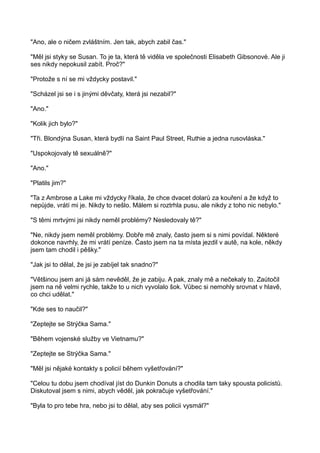 "Ano, ale o ničem zvláštním. Jen tak, abych zabil čas."
"Měl jsi styky se Susan. To je ta, která tě viděla ve společnosti Elisabeth Gibsonové. Ale ji
ses nikdy nepokusil zabít. Proč?"
"Protože s ní se mi vždycky postavil."
"Scházel jsi se i s jinými děvčaty, která jsi nezabil?"
"Ano."
"Kolik jich bylo?"
"Tři. Blondýna Susan, která bydlí na Saint Paul Street, Ruthie a jedna rusovláska."
"Uspokojovaly tě sexuálně?"
"Ano."
"Platils jim?"
"Ta z Ambrose a Lake mi vždycky říkala, že chce dvacet dolarů za kouření a že když to
nepůjde, vrátí mi je. Nikdy to nešlo. Málem si roztrhla pusu, ale nikdy z toho nic nebylo."
"S těmi mrtvými jsi nikdy neměl problémy? Nesledovaly tě?"
"Ne, nikdy jsem neměl problémy. Dobře mě znaly, často jsem si s nimi povídal. Některé
dokonce navrhly, že mi vrátí peníze. Často jsem na ta místa jezdil v autě, na kole, někdy
jsem tam chodil i pěšky."
"Jak jsi to dělal, že jsi je zabíjel tak snadno?"
"Většinou jsem ani já sám nevěděl, že je zabiju. A pak, znaly mě a nečekaly to. Zaútočil
jsem na ně velmi rychle, takže to u nich vyvolalo šok. Vůbec si nemohly srovnat v hlavě,
co chci udělat."
"Kde ses to naučil?"
"Zeptejte se Strýčka Sama."
"Během vojenské služby ve Vietnamu?"
"Zeptejte se Strýčka Sama."
"Měl jsi nějaké kontakty s policií během vyšetřování?"
"Celou tu dobu jsem chodíval jíst do Dunkin Donuts a chodila tam taky spousta policistů.
Diskutoval jsem s nimi, abych věděl, jak pokračuje vyšetřování."
"Byla to pro tebe hra, nebo jsi to dělal, aby ses policii vysmál?"
 