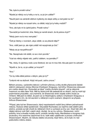 "Ne, byla to prostě rutina."
"Myslel jsi někdy na ty holky a na to, co jsi jim udělal?"
"Naučil jsem se zahánět ošklivé myšlenky do slepé uličky a nemyslet na ně."
"Myslel jsi někdy na rozsah toho, co děláš, když jsi ty holky vraždil?"
"Ano, ale bylo mi to úplně jedno. Prostě rutina."
"Zavraždil jsi hodně lidí, Arte. Nikdy jsi neměl strach, že tě policie chytí?"
"Nikdy jsem na to moc nemyslel."
"Četl jsi články v novinách, abys věděl, co se přesně děje?"
"Ano, viděl jsem je, ale nijak zvlášť mě nezajímalo je číst."
"Nikdy sis je nevystřihoval?"
"Ne. Nezajímalo mě vědět, co se o tom povídá."
"Vzal sis někdy nějaké věci, patřící obětem, na památku?"
"Ne, nikdy. S výjimkou nože June Stottové, ten se mi moc líbil. Ale pak jsem ho zahodil."
"Myslíš si, že to, co jsi udělal, je hrozné?"
"Ano."
"Co by měla dělat policie s někým, jako jsi ty?"
"Uvěznit mě na doživotí. Když mě pustí, začnu znova."
Během procesu, vysílaného televizí v přímém přenosu a díky skvěle připravené žalobě
státním zástupcem okresu Monroe Charlesem Siragusou, byl Arthur Shawcross odsouzen
pro vraždu deseti žen. Rozsudek se týkal "vraždy druhého stupně", což je zákonné
maximum ve státu New York. Měl by strávit dvě stě padesát let ve vězení, než by mohl být
podmínečné propuštěn, což znamená, že Shawcross stráví zbytek svého života za
mřížemi. Měl jsem to štěstí, že jsem se ve Washingtonu setkal s Charlesem Siragusou a
ten souhlasil s tím, že mě seznámí s některými svými úvahami, týkajícími se případu
Arthura Shawcrosse:
"Případ, jako byl ten Shawcrossův, který nepotrestaně vraždil ženy během jednadvaceti
měsíců, hluboce otřásl společností. Obyvatelé Rochesteru se nepřímo stali obětmi jeho
zločinů, protože se báli chodit do některých čtvrtí a vycházet za tmy ven. Když lidé vědí, že
nějaký sériový vrah řádí v jejich okolí, doufají, že se mu vyhnou. Restaurace, noční
podniky, kina a divadla musely zavřít, protože neměly hosty. Manifestace a kongresy byly
anulovány. A to nesmíme zapomínat na to, kolik stálo vyšetřování a proces s Arthurem
Shawcrossem. Myslím, že nebudu daleko od pravdy, když řeknu, že to bylo víc než
půldruhého miliónu dolarů.
 