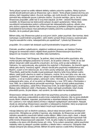 Tento případ vynesl na světlo některé defekty našeho právního systému. Nikdy bychom
neměli dovolit jedincům jako je Shawcross vyjít z vězení. Tento případ zůstává skvrnou pro
občany, kteří respektují zákon. Za prvé nechápu, jak mohli dovolit, že Shawcross byl před
osmnácti lety obžalován pouze z jednoho zločinu. Za druhé nechápu, jak to, že byl
Shawcross propuštěn, ještě než si svůj trest odpykal. Za třetí - občané Rochesteru vůbec
nevěděli, že Shawcross byl dobrovolně zařazen do jejich společenství. Nikdy nikdo
neuvědomil rochesterskou policii o přítomnosti tak nebezpečného jedince, ačkoliv vlna
jeho zločinů zaplavila všechen tisk. Arthur Shawcross je perfektní příklad vad systému a
nedostatečné komunikace mezi jednotlivými kolečky právního a policejního aparátu.
Doufám, že to poslouží jako lekce.
Během doby, kdy Shawcross pykal za svůj první zločin, jeden psychiatr, člen komise, která
rozhoduje o podmíněném propuštění, velmi dobře vymezil Shaw-crossovu osobnost jako
"psycho-sexuálního vraha, nebezpečného pro společnost", I přesto byl Shawcross
propuštěn. On a ostatní tak dokázali využít byrokratického fungování justice."
Policisté, pověření vyšetřováním, objektivní svědkové procesu, ani žalobce Charles
Siragusa se nenechali svést k nějaké lítosti pozdními Shawcrossovými doznáními,
týkajícími se mrzačení mrtvol, nekrofilie nebo kanibalismu.
"Arthur Shawcross," řekl Siragusa, "je jedinec, který zneužíval svého psychiatra, aby
mohla být jeho obhajoba postavena na tvrzení, že se jedná o šílence. Tvrdil, že se stal
během dospívání obětí sexuálního zneužívání, že hrůzy, jichž se stal svědkem ve
Vietnamu, ho vyprovokovaly, aby podobné činy spáchal i v Rochesteru, že chemičtí agenti,
někdo jako slavný "oranžový agent", zhloubi narušil jeho psychický metabolismus atd.
Myslím, a jsem si tím dokonce jist, že si hrál s pocity veřejnosti, aby si lidé pomysleli:
"Pane Bože, jestli tenhle chudák musel podstoupit všechny tyhle hrůzy během svého
dětství, jestli prožil všechno to násilí ve Vietnamu, možná, že to není jeho vina, ale vina
společnosti." Ostatně, pozdní doznání, týkající se kanibalismu jsou totožná s manipulací
systému, s níž se můžeme setkat u sériových vrahů. Všimněte si, že žádné svědectví,
podepsané jeho rukou, ať už na policii ve Watertownu v roce 1972 nebo v Rochesteru v
roce 1990, se o žádné takové perverzitě nezmiňuje. Teprve až když potkal psychiatra,
pověřeného obhajobou, začal Arthur Shawcross tvrdit, že snědl nějaké orgány Jacka
Blakea nebo některých obětí v Rochesteru. Nelze najít lepší prostředek, když chcete
přesvědčit porotu, že jste blázen, než oznámit, že máte sklon ke kanibalismu.
Shawcrossův obhájce tvrdil, že jeho klient trpí psychickou poruchou a epileptickými
záchvaty, které jsou zodpovědné za jeho krize vražedného šílenství. Ale my jsme předložili
soudu školní, lékařské, vojenské, psychiatrické a vězeňské doklady Arthura Shawcrosse.
Ani v jednom z nich nebyla žádná zmínka o nějakých epileptických záchvatech. Naopak,
všude se zdůrazňuje Shawcrossův asociální a nebezpečný charakter, který se projevoval
už od jeho útlého věku. Už v sedmi letech hrozil svým kamarádům,
mávaje železnou tyčí ve školním autobusu, dokud nebyl zkrocen jedním z dohlížejících
pracovníků. Obhajoba se uchýlila k hypnóze, aby dokázala, že Shawcross se stal obětí
vážného sexuálního zneužívání během svého dětství. Mělo k tomu dojít v šesti, v deseti
letech atd. Ale výsledek nebyl ani zdaleka přesvědčivý, protože psychiatr-hypnotizér řídil
příliš mnoho Shawcrossových odpovědí. Tvrdil, že jeho matka ho znásilnila násadou od
smetáku a že skoro cítil dřevěný konec až v krku. To by ovšem zanechalo vážné psychické
následky nebo by alespoň vyvolalo návštěvu u lékaře nebo v nemocnici. Obhajoba však
nebyla schopná tyto důkazy přinést. Během té samé seance o sobě Arthur Shawcross
 