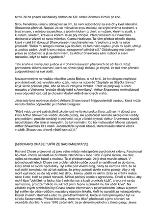 tvrdil, že ho posedl kanibalský démon ze XIII. století Ariemes žíznící po krvi.
Svou frenetickou snahu obhajovat se tím, že není odpovědný za své činy kvůli šílenství,
Shawcross přehnal. Napsal, že se miloval se svou matkou, se svými dvěma sestrami, s
bratrancem, s mladou sousedkou, s jedním klukem z okolí, s mužem, který ho sbalil, s
kuřetem, seletem, krávou a koněm. Kuře prý chcíplo. Před procesem si Shawcross
dopisoval z vězení se svou milenkou Clarou Nealovou. Ta nám předala několik dopisů,
které v celé šíři dokazují Shawcrossův macchiavelismus. V jednom z nich na sebe
prozradil: "Dělali mi rentgen mozku a já doufám, že tam něco najdou, jinak mi spálí, ufritují
a upečou zadek. Jestli k tomu dojde, nezapomeň přinést sůl." Obžalovaný má ústavní
právo se obžalovat, a já se domnívám, že Arthur Shawcross sám rozhodl o svém
rozsudku, když se takto vyjadřoval."
Tato snaha o manipulaci justice je v Shawcrossových přiznáních do očí bijící. Když
porovnáme klíčová doznání, která se přímo týkají zločinů, je zřejmé, že náš vrah přenáší
zodpovědnost na své oběti.
Nezapomínejme na vraždu mladého Jacka Blakea, o níž tvrdí, že ho chlapec nepřestal
pronásledovat, což vyvolalo jeho vztek, nebo na odpověď "Zeptejte se Strýčka Sama,"
když se ho policisté ptali, kde se naučil zabíjet a mrzačit. Totéž se projevuje v líčení
masakru z Vietnamu "protože dělaly totéž s Američany". Arthur Shawcross minimalizoval
svou odpovědnost, což je chování vlastní většině sériových vrahů.
Jaká tedy byla motivace zločinů Arthura Shawcrosse? Nejpovolanější osobou, která může
na tuto otázku odpovědět, je Charles Siragusa:
"Když vyjdu ze své patnáctileté zkušenosti ve funkci prokurátora, zdá se mi důvod, pro
který Arthur Shawcross vraždil, docela prostý, ale společnost nemůže akceptovat vraždy
pro potěšení, protože odrážejí to nejhorší, co je v lidské bytosti. Arthur Shawcross rovněž
nebyl blázen. Ale také si nemyslím, že byl normální. Co ho motivovalo? Miloval zabíjení.
Arthur Shawcross žil z násilí. Jedenáctkrát vyvolal situaci, která musela fatálně vést k
vraždě. Shawcross přesně věděl kam až jít."
[b]RICHARD CHASE: "UPÍR ZE SACRAMENTA"[/b]
Richard Chase projevoval už jako velmi mladý nebezpečné psychotické sklony. Fascinoval
ho oheň, choval se krutě ke zvířatům. Narodil se v roce 1950 v úplné rodině, ale otec
opilec se neustále hádal s matkou. Ta si představovala, že ji chce manžel otrávit. V
jednadvaceti letech Chase své problematické rodiče opustil a nastěhoval se do domu,
který sdílel se svými spolužáky. Byl stále pod vlivem drog, nikdy se nemyl a věřil, že se
stal obětí komplotu: šel až tak daleko, že prkny zatloukl dveře svého pokoje. Aby z něj
mohl vyjít nebo se do něj vrátit, lezl dírou, kterou udělal ve skříni. Brzy se vrátil k matce
nebo k otci, kteří se právě rozvedli. Střídal periody apatie s agresivitou. Oholil si hlavu, aby
mohl lépe "dohlížet na lebku, která měnila tvar a kosti pronikaly kůží", a vypravil se do
nemocnice, protože "někdo mu ukradl plicní tepnu a přerušil mu tak oběh krve". Na
základě svých prohlášení byl Chase krátce internován v psychiatrickém ústavu a potom
byl svěřen do péče rodičům, navzdory názorům lékařů, kteří ho označili za nebezpečného.
Dostal invalidní důchod a otec mu pomáhal finančně, takže si mohl pronajmout byt ve
středu Sacramenta. Přestal brát léky, které mu lékaři předepsali a jeho chování se
okamžitě zhoršilo. V roce 1976 začal věřit, že je vtělením jednoho z členů gangu Jesse
 