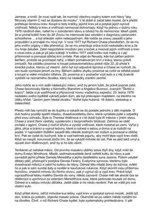 Jamese, a tvrdil, že musí spát tak, že rozmístí všechny orgány kolem své hlavy "aby
filtrovaly vitamin C než se dostane do mozku". V té době si začal také myslet, že k přežití
potřebuje čerstvou krev. Koupil si tedy králíky, jejichž krev pil a polykal jejich syrové
vnitřnosti. Někdy si krev a vnitřnosti namixoval dohromady. Když ho jednou v dubnu roku
1976 navštívil otec, našel ho v zuboženém stavu a odvezl ho do nemocnice: lékaři zjistili,
že si píchal králičí krev do žil! Znovu ho internovali bez odvolání s diagnózou paranoidní
schizofrenie ... a byl shledán velmi nebezpečným. Ale rodiče se znovu zasadili o jeho
propuštění a pronajali mu nový byt. V roce 1977 byl Richard Chase přesvědčen, že se mu
jeho vnitřní orgány v těle přemisťují, že se mu zmenšuje srdce kvůli nedostatku krve a že
mu hnije žaludek. Zabil nespočetné množství psů a koček a mixoval jejich vnitřnosti a krev
s coca-colou a pak je pil jako koktejl. V květnu 1977 zabil kočku své matky a v její
přítomnosti si pomazal obličej krví zvířete. Pak odjel do Nevady, kde byl zatčen jedním
šerifem, protože se procházel nahý, s tělem pomalovaným krví z krávy, kterou právě
zmrzačil. Na začátku prosince si koupil poloautomatickou pistoli ráže 22, již přidal k
lovecké pušce, kterou už vlastnil. Jeho byt byl odpudivé špinavý a Chase se rozhodl, že
ven bude vycházet jenom za tmy. Během celého zbytku prosince se cvičil ve střelbě pistolí
a koupil si velké množství střeliva. 29. prosince si v podvečer vzal auto a z něj dvakrát
vystřelil na neznámého člověka, který na následky zranění zemřel.
Jeho rodiče se s ním sešli následující měsíc, aniž by jenom tušili, že právě poprvé zabil.
Chase fascinovaly články o Kennethu Bianchim a Angelovi Buonovi, zvaných "Škrtiči z
kopců", takže si je vystřihoval a připravoval novou vražednou expedici. 23. ledna 1978
nedaleko svého bydliště vykradl jeden dům, ale byl překvapen majitelem, na kterého na
útěku křičel: "Jenom jsem hledal zkratku." Kořist byla hubená; 16 dolarů, stetoskop a
dalekohled.
Přesto měl čas vymočit se do šuplíku a vykadit se do postele jednoho z dětí majitele. O
dvě hodiny později spatřil mladou, dvaadvacetiletou ženu, která vynášela pytel s odpadky
před svou zahradu. Byla to Theresa Wallinová a v té době byla tři měsíce v jiném stavu.
Chase ji zranil třemi výstřely, vypálenými z bezprostřední blízkosti. Zatímco se oběť
zmítala v agónii, Chase jí rozřízl břicho a vyndal vnitřnosti, které roztahal po zemi. Vyřízl jí
játra, plíce a bránici a vyjmul ledviny, které si odnesl s sebou a doma si je rozložil na
postel. V naprostém třeštění zasadil tělu několik bodných ran nožem a pomazal si obličej
krví. Pak se vydal do kuchyně, kde si vzal kelímek jogurtu, aby mohl lépe vypít krev oběti.
Když se nasytil, korunoval zločin tím, že se vykadil mrtvole do úst. Pak se jakž takž umyl a
opustil dům Wallinových, aniž by si ho kdo všiml.
Tentokrát už nečekal měsíc. Od prvního masakru uběhly sotva čtyři dny, když vnikl do
domu Evelyn Mirothové. Mladé, sedmadvacetileté ženě vstřelil kulku do hlavy a pak
zavraždil jejího přítele Daniela Mereditha a jejího šestiletého syna Jasona. Potom uslyšel
dětský pláč, přistoupil k postýlce Davida Fereiry, Evelynina synovce, kterému bylo
dvaadvacet měsíců a zabil ho kulkou do hlavy. Odnesl tělo mladé ženy do ložnice, svlékl
ho a pak si sám sundal šaty a navlékl si kaučukové rukavice. Když skončil svou příšernou
řezničinu, znásilnil mrtvolu do řitního otvoru, pak jí vyjmul oči a vypil krev. Právě když
vyprazdňoval lebku malého Davida do vany, někdo zazvonil. Chase měl tak akorát čas se
obléknout a uprchnout za volantem Meredithova auta, které parkovalo kousek od domu.
Odnesl si s sebou mrtvolu děťátka. Ještě stále si ho nikdo nevšiml. Pak se vrátil pro své
vlastní auto.
Když přišel domů, odřízl mrtvolce kus lebky, vypil krev a spolykal syrový mozek. Ještě týž
den, krátce po poledni, objevila masakr policie. Okamžitě se po celém městě rozběhl lov
na člověka. Čtvrť, v níž Richard Chase bydlel, byla systematicky prohledávána. V pět
 