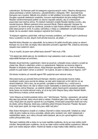 uvězněnými. Ed Kemper patří do kategorie organizovaných vrahů. Všechny Kemperovy
citace pocházejí z tohoto rozhovoru, uskutečněného v listopadu 1991. Zpovídat Eda
Kempera není snadné. Několik dnů předtím mi šéf oddělení kriminální analýzy FBI John
Douglas vyprávěl následující anekdotu: koncem sedmdesátých let jeho kolega Robert
Ressler navštívil Kempera potřetí ve věznici nejvyšší ostrahy, aby si s Kemperem
popovídal mezi čtyřma očima. Po čtyřech hodinách zmáčkl Ressler tlačítko zvonku, aby
zavolal dozorce. Během patnácti minut zazvonil třikrát. Žádná odpověď. Kemper ho
upozornil, že nemá smysl se rozčilovat, protože to byla hodina střídání stráží a podávání
jídel odsouzeným k smrti. A s jistou výhrůžkou v hlase a s úšklebkem ve tváři Kemper
dodal, že na zavolání nikdo neodpoví nejméně čtvrt hodiny.
"A kdybych najednou začal šílet, měl bys hromadu problémů, co? Mohl bych ti ušmiknout
hlavu a položit ji na stůl, abych mohl přivítat dozorce, až přijde ..."
Nepříliš klidný Ressler mu odpověděl, že by takový čin ještě zhoršil jeho pobyt ve vězení.
Kemper mu na to řekl, že kdyby něco takového provedl s agentem FBI, získal by obrovský
respekt mezi ostatními vězni.
"A ty si myslíš, že jsem sem přišel beze zbraně?" řekl muž z FBI.
"Víš stejné tak dobře jako já, že návštěvníci mají zakázáno nosit s sebou zbraně,"
odpověděl Kemper se smíchem.
Ressler zkusil techniku vyjednávání, která se používá v případě únosu rukojmí a snažil se
získat čas. Mluvil o válečném umění a o sebeobraně. Nakonec se dozorce objevil a
Ressler si zhluboka vydechl úlevou. Když Kemper opouštěl hovornu, mrkl na Resslera,
položil mu paži kolem ramen a oznámil: "Je ti jasné, že jsem si dělal jenom legraci, viď?"
Od tohoto incidentu už nesměli agenti FBI vyslýchat sami sériové vrahy.
Obrovská touha po pomstě Edmund Kemper, kterého vychovávala hrozná matka,
neváhající svého syna zavírat do sklepa, se stal velmi bojácným a čím dál tím víc se
stranil ostatních. Snil o tom, že se pomstí, vymýšlel si morbidní hry, v nichž smrt a
mrzačení hrálo hlavní roli. Byl si vědom svých nedostatků a obdivoval svého nepřítomného
otce a herce Johna Waynea - je ostatně zvláštní, jakým fascinujícím způsobem působil
tento herec na mnohé sériové vrahy, ať už to byl John Wayne Gacy nebo Herbert Mullin,
který filmovou hvězdu zuřivě nenáviděl.
"John Wayne se hodně podobal mému otci," řekl Kemper, "fyzicky, i způsobem, jak jednal.
Můj otec byl pořízek, který mluvil silně a nahlas. Podobné jako John Wayne měl i on malé
nohy. Když jsem se poprvé vypravil do Los Angeles, ihned jsem pospíchal vložit své nohy
do otisků Johna Waynea, které jsou zvěčněny před Chinese Grauman Theater. Byl jsem
hrdý, když jsem zjistil, že moje nohy jsou větší než jeho."
Otec Edovi Kemperovi chyběl a s matkou Clarnell si vůbec nerozuměl. Vztekal se, když
viděl, že jeho matka se znovu provdala, ačkoliv jeho nevlastní otci, kteří následovali v
nepřetržitém sledu, se k němu chovali velmi laskavě, ale on jim upíral legitimní místo
svého přirozeného otce.
"Byl jsem neklidné dítě a nikdy mi na mysl nepřišla myšlenka, že by se moji rodiče mohli
rozvést. Nenáviděl jsem myšlenku, že by se naše rodina mohla takhle rozpadnout. Miloval
jsem své rodiče stejným dílem. Hodně se hádali a moje matka měla většinou navrch,
 