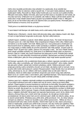 mého otce neustále ponižovala a bez přestání mu opakovala, že je ubožák bez
budoucnosti. Otec to nakonec vzdal a opustil nás. V noci jsem často plakával, když jsem
slyšel jejich hádky. Rozvedli se. Moje matka hodně pila a po rozvodu se to ještě zhoršilo.
Měl jsem dvě sestry. Matka mě brala, jako bych byl třetí dcera a neustále do mě hučela, že
můj otec byl lump. Chtěl jsem se mu podobat, ale nešlo to. Moje o pět let starší sestra mě
často bila a moje mladší sestra lhala a já jsem byl průběžně trestán místo ní. Měl jsem
pocit, že se na mě hněvá celý svět a že všechno beru za opačný konec. Hromadil jsem v
sobě frustrace a hroznou chuť se pomstít."
"Hráli jsme si na elektrické křeslo a na plynovou komoru"
V osmi letech hrál Kemper roli oběti trestu smrti a obě sestry hrály role katů:
"Bydleli jsme v Montaně, v domě, který měl obrovský sklep, jako nějakou hradní věž. Bylo
mi osm a moje fantazie fungovala na plný plyn. Byl tam velký kotel pro
ústřední topení, radiátory a potrubí, které dělalo spoustu hluku. Ten kotel mě fascinoval,
měl jsem pocit, že v něm žije Ďábel. Hluk znepokojoval chlapce mého věku: Ďábel spal v
mé ložnici a ve dne bydlel v tom kotli. Někdy jsem se v noci probouzel a chodil jsem se
fascinovaně dívat na záblesky, které z kotle vycházely a zvláštním způsobem zářily. Na
noc moje sestry a matka odešly do prvního poschodí, kde měly pokoje. Já jsem spal ve
sklepě. Proč? Já jsem byl v pekle, zatímco ony stoupaly k nebi... Se svou mladší sestrou
jsme začali vymýšlet morbidní hry. Hráli jsme si na elektrické křeslo nebo na plynovou
komoru. Bylo to v době, kdy Caryl Chessman byl odsouzen k smrti. Protože jsem neměl
moc hraček, hry nám přerušily monotónnost prostředí. Nechal jsem se lanem přivázat ke
křeslu a dělal jsem, jako že mnou prostupuje bolest, když moje sestra spustila spínač."
Ed Kemper vyprávěl o hře na elektrické křeslo jako o něčem naprosto normálním pro dítě
svého věku, jako o prostředku, jak "přerušit monotónnost prostředí". Jeho matka, stejně
tak jako jeho učitelé, nebrali tyto morbidní představy vážně. Většina sériových vrahů
projevuje známky svého úchylného chování už od mládí, ale žádný rodič si nemyslí, že by
se jeho dítě mohlo stát budoucím Jackem Rozparovačem. Když člověk mluví se sériovými
vrahy, přiznávají se, že už v dětství cítili touhu zabíjet nebo se dát zabít. Není to
představa, která se náhle objeví až během dospívání pod vlivem drog nebo alkoholu.
Myslí na to už v sedmi nebo v osmi letech, jako například Kemper. Toho fascinovalo jedno
kouzelnické vystoupení a jeho hry pak nabyly ještě zrůdnější podoby:
"Jednou jsem byl v nějakém obchodě svědkem kouzelnického triku s falešnou guillotinou.
To se položí brambora pod ostří a někdo strčí krk do otvoru, který je pro tento efekt
zařízen. Čepel spadne a pouze brambora je rozříznuta na dvě půlky. Kouzelník požádal o
dobrovolníka a přihlásila se jedna krásná mladá dívka, kterou postrčil dopředu její přítel.
Všichni se smáli. Ale já jsem se v tu chvíli ocitl ve stavu absolutního vzrušení a ztratil jsem
kontakt s realitou. Byl to nesmysl. Copak si člověk dokáže představit, že by někomu uřízli
hlavu v nějakém obchodě? Ale já jsem byl naprosto fascinovaný, pocit, že by někdo mohl
někomu uříznout hlavu byl v mých očích tak vzrušující, že mě pak po mnoho týdnů
pronásledoval. Už dávno před mým prvním zločinem jsem věděl, že někoho zabiju, že se
to skončí právě takhle. Představy jsou příliš silné, příliš pronikavé. Vím, že nikdy nebudu
schopen je zvládnout. Vracejí se neustále a jsou příliš vypracované... Někdy se mluví o
odvrácené tváři toho nebo onoho člověka. Všichni lidé myslí na věci, které uchovávají v
sobě co nejhlouběji, protože jsou příliš kruté a hrozné, než aby mohly být vyjádřeny: Rád
bych tomu člověku uřízl hlavu, nebo ho zabil. Děláme to všichni, více či méně. Já jsem na
to myslel pořád. Neustále jsem měl negativní myšlenky. V určitém okamžiku vašeho
 