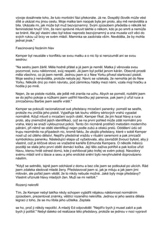 vývoje dosáhnete toho, že tuto morbidní fázi překonáte. Já ne. Dospělý člověk může vést
dítě a ukázat mu jinou cestu. Moje matka tam naopak byla jen proto, aby mě nenáviděla a
bila. Ukázala mi, jak může být muž bezvýznamný. Svým způsobem předešla o několik let
feministické hnutí! Vím, že není správné mluvit takhle o někom, kdo je po smrti a nemůže
se bránit. Ale její vlastní otec byl kdosi naprosto bezvýznamný a ona musela vzít věci do
svých rukou už brzy ve svém mládí. Maminka se zaobírala vším. Nevěděla, že by mohla
jednat jinak."
Fascinovaný řezáním hlav
Kemper byl neustále v konfliktu se svou matku a o nic líp si nerozuměl ani se svou
sestrou:
"Na sestru jsem žárlil. Měla hodně přátel a já jsem je neměl. Matka jí věnovala svou
pozornost, svou náklonnost, svůj respekt. Já jsem byl pořád jenom kárán. Obecně prostě
měla všechno, co já jsem neměl. Jednou jsem si z New Yorku přivezl startovací pistoli.
Moje sestra ji nenáviděla, protože nebyla její. Navíc se vztekala, že nemohla jet do New
Yorku. Několik dnů po mém návratu, pod záminkou hádky mezi námi, vzala moji hračku a
hodila ji po mně.
Nejen, že se pistole rozbila, ale ještě mě zranila na uchu. Abych se pomstil, rozběhl jsem
se do jejího pokoje a nůžkami jsem ustřihl hlavičku její panence, pak jsem jí uřízl ruce a
zmrzačenou Barbie jsem sestře vrátil."
Kemper se pokouší racionalizovat své představy mrzačení panenky: pomstil se sestře,
protože mu zničila jeho pistoli. Vyjadřuje tak touhu většiny sériových vrahů vypadat
normálně. Když mluvil o mrzačení svých obětí, Kemper říkal, že jim řezal hlavy a ruce
proto, aby znemožnil jejich identifikaci, což se na první pohled může zdát normální pro
vraha, který se snaží vyklouznout policii. Tento čin nicméně protiřečí metodám moderního
pátrání, při němž se oběti identifikují nejen podle zubů a otisků prstů. Oddělení údů od
trupu nezměnilo na případech nic, kromě faktu, že ukojilo představy, které v sobě Kemper
nosil už od útlého dětství. Nejdřív předstíral vraždu v rituální ceremonii a pak zmrzačil
symbolickou panenku. Následující etapa už vyžadovala, aby zavraždil živoucí bytost, aby ji
vlastnil, což je klíčové slovo ve vražedné kariéře Edmunda Kempera. O několik měsíců
později se stala jeho první obětí domácí kočka. Její tělo zaživa pohřbil a pak kočce uřízl
hlavu, kterou hrdě odnesl domů, kde ji exhiboval jako trofej ve svém pokoji. Navzdory
svému mládí snil o lásce a sexu a jeho erotické snění bylo nevyhnutelně doprovázeno
násilím.
"Když se setmělo, tajně jsem odcházel z domu a bez cíle jsem se potloukal po ulicích. Rád
jsem zdaleka sledoval mladé ženy. Představoval jsem si, jak je miluju a jak jsem jimi
milován, ale pořád jsem věděl, že to nikdy nebude možné. Jaké byly moje představy?
Vlastnit uříznuté hlavy mladých žen. Muži se mi nelíbili."
Rozený nekrofil
Tím, že Kemper nebyl takřka nikdy schopen vyjádřit nějakou náklonnost normálním
způsobem, prezentoval známky, věštící rozeného nekrofila. Jednou si jeho sestra dělala
legraci z toho, že se mu líbila jeho učitelka. Zeptala
se ho, proč ji někdy nepolíbí. A mladý Ed odpověděl: "Nejdřív bych ji musel zabít a pak
bych ji políbil." Nebyl daleko od realizace této představy, protože se jednou v noci vypravil
 